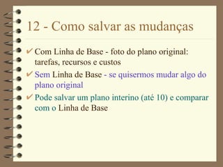 12 - Como salvar as mudanças Com  Linha de Base  - foto do plano original: tarefas, recursos e custos Sem  Linha de Base  - se quisermos mudar algo do plano original Pode salvar um plano interino (até 10) e comparar com o  Linha de Base   