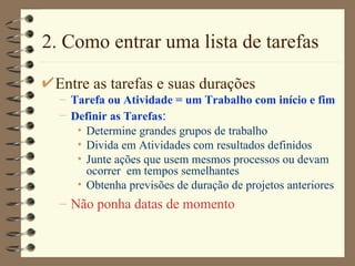 2. Como entrar uma lista de tarefas Entre as tarefas e suas durações Tarefa ou Atividade = um Trabalho com início e fim Definir as Tarefas : Determine grandes grupos de trabalho Divida em Atividades com resultados definidos Junte ações que usem mesmos processos ou devam ocorrer  em tempos semelhantes Obtenha previsões de duração de projetos anteriores Não ponha datas de momento 