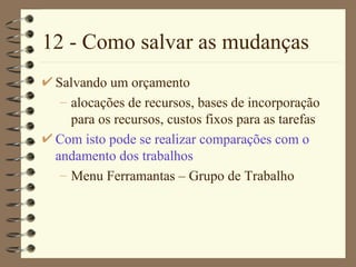 12 - Como salvar as mudanças Salvando um orçamento alocações de recursos, bases de incorporação para os recursos, custos fixos para as tarefas Com isto pode se realizar comparações com o andamento dos trabalhos Menu Ferramantas  –  Grupo de Trabalho 
