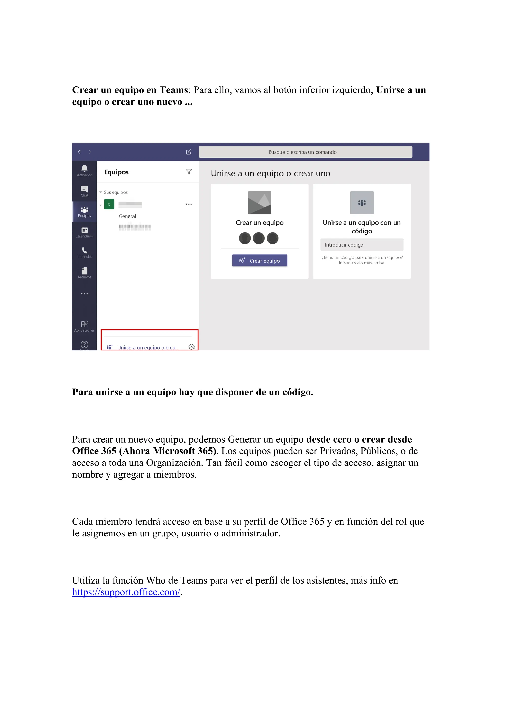 Crear un equipo en Teams: Para ello, vamos al botón inferior izquierdo, Unirse a un
equipo o crear uno nuevo ...
Para unirse a un equipo hay que disponer de un código.
Para crear un nuevo equipo, podemos Generar un equipo desde cero o crear desde
Office 365 (Ahora Microsoft 365). Los equipos pueden ser Privados, Públicos, o de
acceso a toda una Organización. Tan fácil como escoger el tipo de acceso, asignar un
nombre y agregar a miembros.
Cada miembro tendrá acceso en base a su perfil de Office 365 y en función del rol que
le asignemos en un grupo, usuario o administrador.
Utiliza la función Who de Teams para ver el perfil de los asistentes, más info en
https://support.office.com/.
 