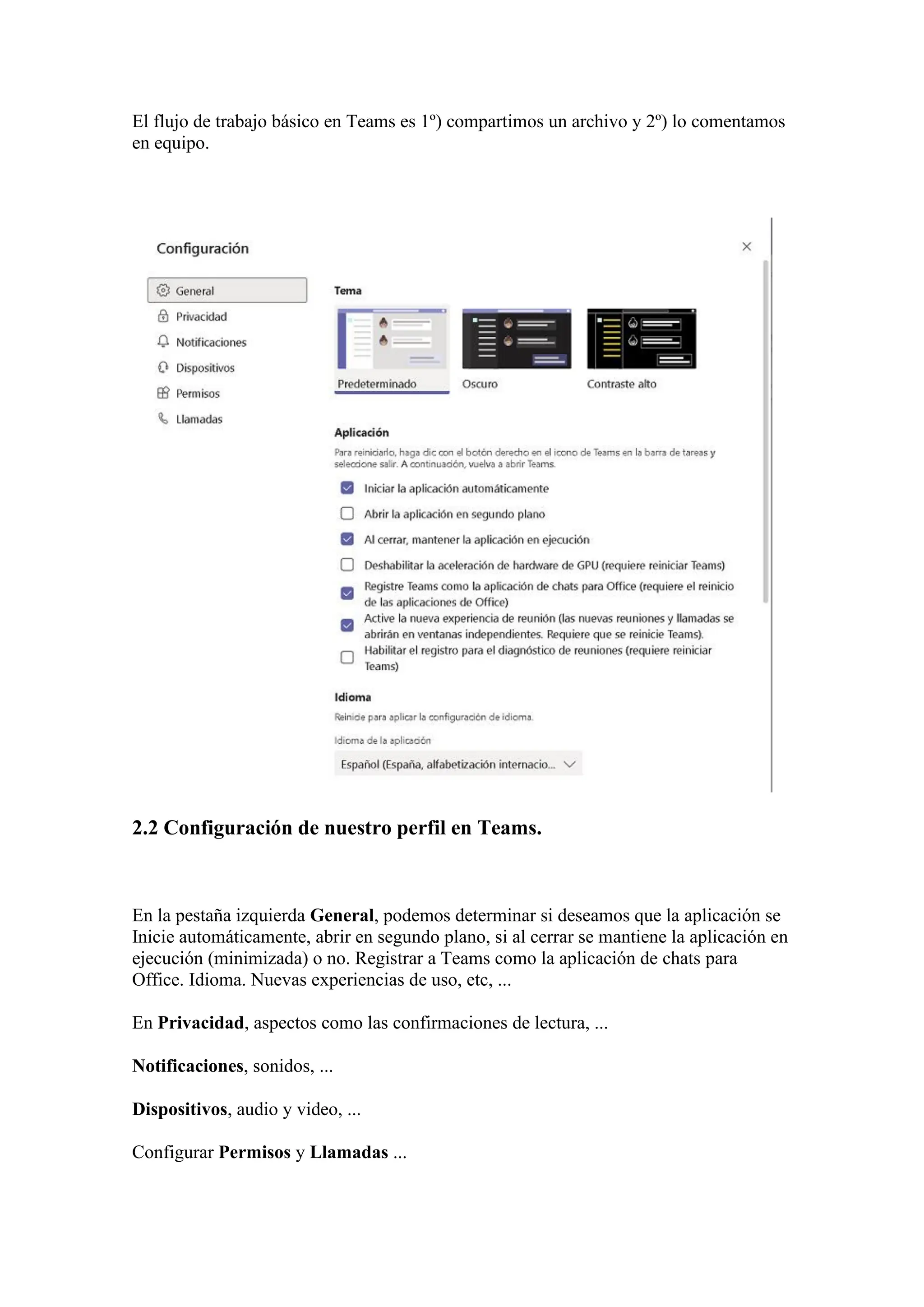 El flujo de trabajo básico en Teams es 1º) compartimos un archivo y 2º) lo comentamos
en equipo.
2.2 Configuración de nuestro perfil en Teams.
En la pestaña izquierda General, podemos determinar si deseamos que la aplicación se
Inicie automáticamente, abrir en segundo plano, si al cerrar se mantiene la aplicación en
ejecución (minimizada) o no. Registrar a Teams como la aplicación de chats para
Office. Idioma. Nuevas experiencias de uso, etc, ...
En Privacidad, aspectos como las confirmaciones de lectura, ...
Notificaciones, sonidos, ...
Dispositivos, audio y video, ...
Configurar Permisos y Llamadas ...
 