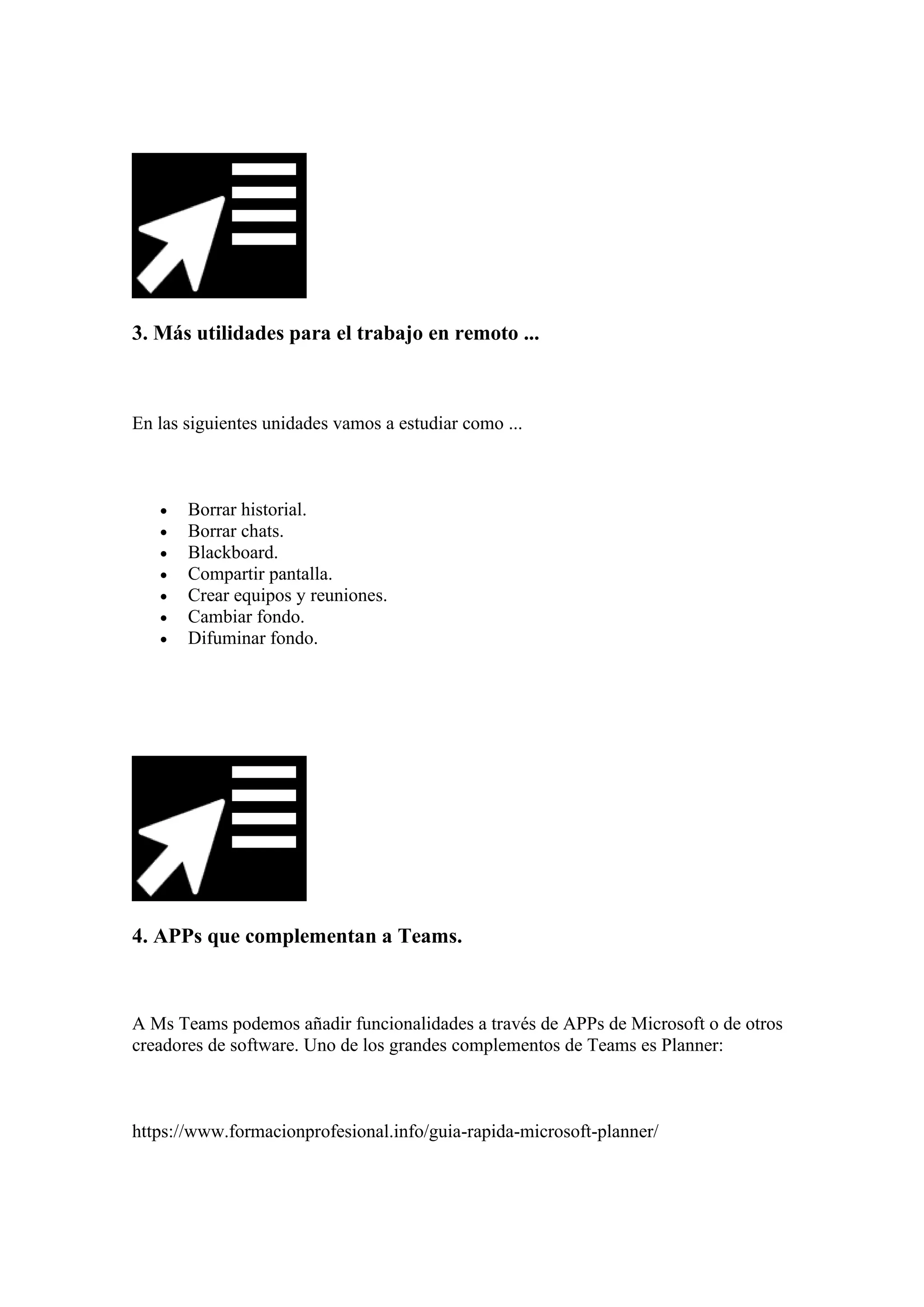 3. Más utilidades para el trabajo en remoto ...
En las siguientes unidades vamos a estudiar como ...
• Borrar historial.
• Borrar chats.
• Blackboard.
• Compartir pantalla.
• Crear equipos y reuniones.
• Cambiar fondo.
• Difuminar fondo.
4. APPs que complementan a Teams.
A Ms Teams podemos añadir funcionalidades a través de APPs de Microsoft o de otros
creadores de software. Uno de los grandes complementos de Teams es Planner:
https://www.formacionprofesional.info/guia-rapida-microsoft-planner/
 