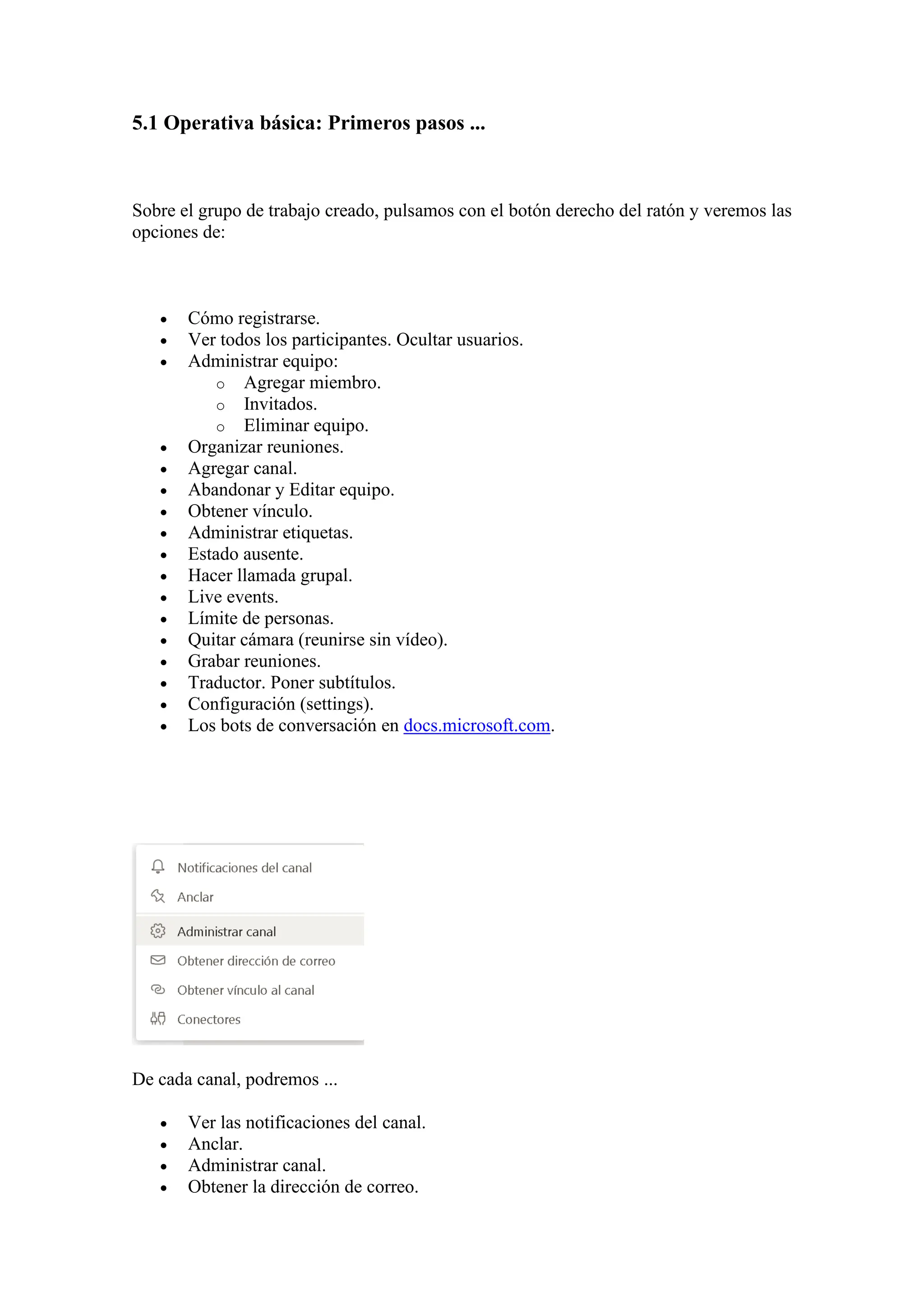5.1 Operativa básica: Primeros pasos ...
Sobre el grupo de trabajo creado, pulsamos con el botón derecho del ratón y veremos las
opciones de:
• Cómo registrarse.
• Ver todos los participantes. Ocultar usuarios.
• Administrar equipo:
o Agregar miembro.
o Invitados.
o Eliminar equipo.
• Organizar reuniones.
• Agregar canal.
• Abandonar y Editar equipo.
• Obtener vínculo.
• Administrar etiquetas.
• Estado ausente.
• Hacer llamada grupal.
• Live events.
• Límite de personas.
• Quitar cámara (reunirse sin vídeo).
• Grabar reuniones.
• Traductor. Poner subtítulos.
• Configuración (settings).
• Los bots de conversación en docs.microsoft.com.
De cada canal, podremos ...
• Ver las notificaciones del canal.
• Anclar.
• Administrar canal.
• Obtener la dirección de correo.
 