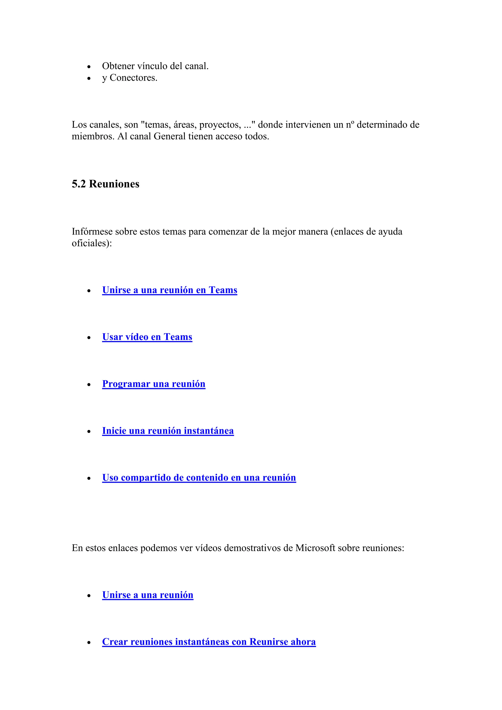 • Obtener vínculo del canal.
• y Conectores.
Los canales, son "temas, áreas, proyectos, ..." donde intervienen un nº determinado de
miembros. Al canal General tienen acceso todos.
5.2 Reuniones
Infórmese sobre estos temas para comenzar de la mejor manera (enlaces de ayuda
oficiales):
• Unirse a una reunión en Teams
• Usar vídeo en Teams
• Programar una reunión
• Inicie una reunión instantánea
• Uso compartido de contenido en una reunión
En estos enlaces podemos ver vídeos demostrativos de Microsoft sobre reuniones:
• Unirse a una reunión
• Crear reuniones instantáneas con Reunirse ahora
 