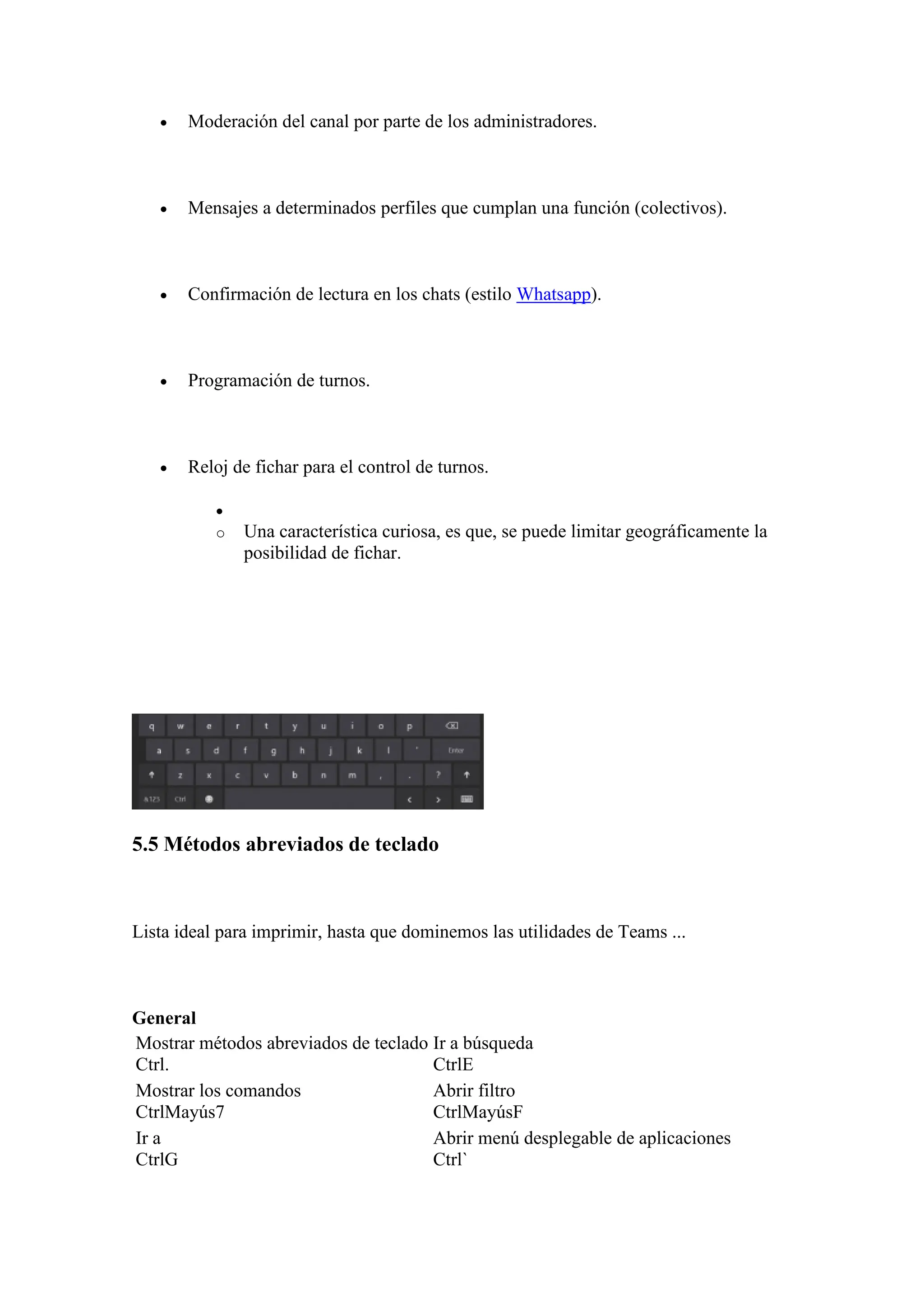 • Moderación del canal por parte de los administradores.
• Mensajes a determinados perfiles que cumplan una función (colectivos).
• Confirmación de lectura en los chats (estilo Whatsapp).
• Programación de turnos.
• Reloj de fichar para el control de turnos.
•
o Una característica curiosa, es que, se puede limitar geográficamente la
posibilidad de fichar.
5.5 Métodos abreviados de teclado
Lista ideal para imprimir, hasta que dominemos las utilidades de Teams ...
General
Mostrar métodos abreviados de teclado
Ctrl.
Ir a búsqueda
CtrlE
Mostrar los comandos
CtrlMayús7
Abrir filtro
CtrlMayúsF
Ir a
CtrlG
Abrir menú desplegable de aplicaciones
Ctrl`
 