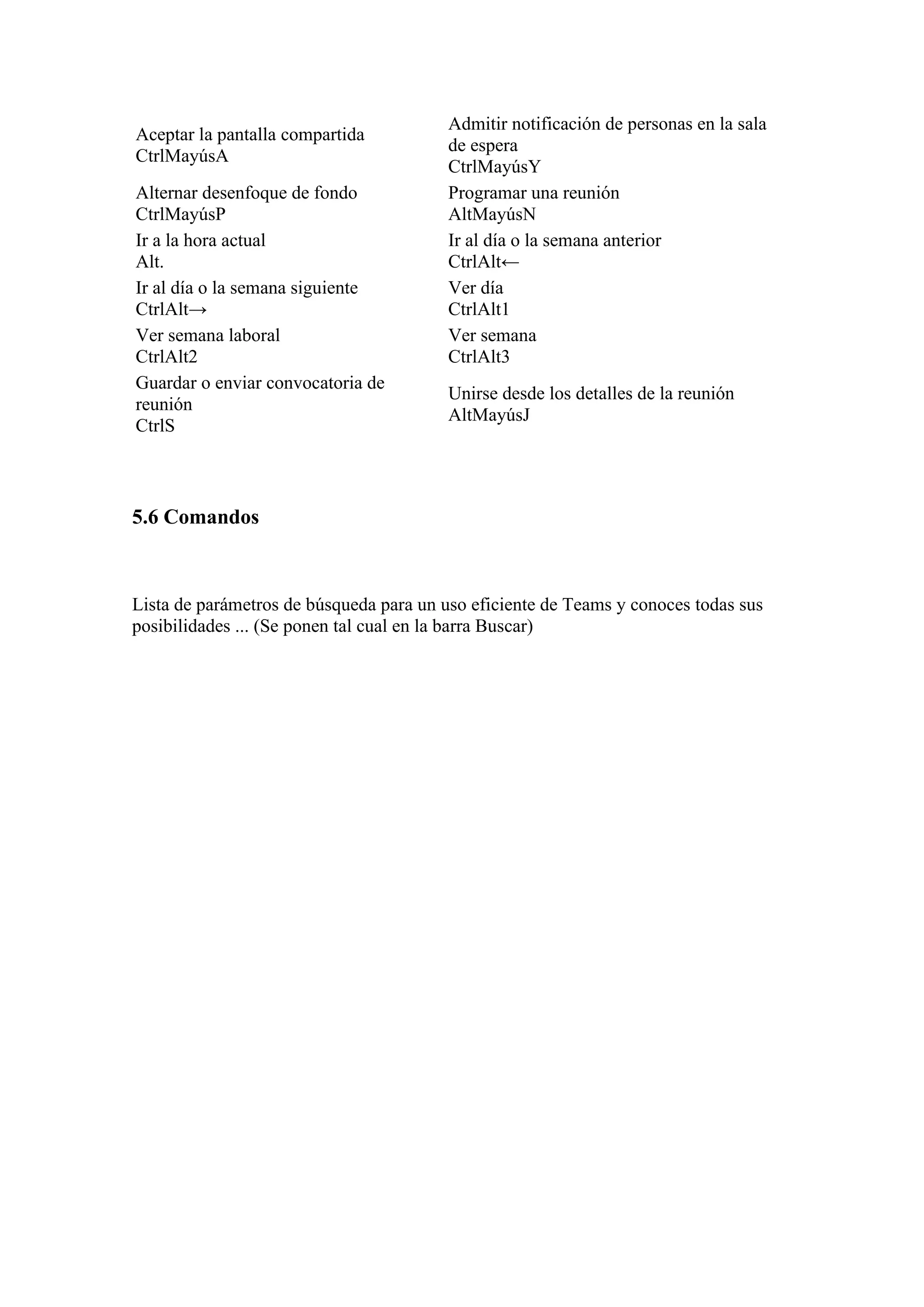 Aceptar la pantalla compartida
CtrlMayúsA
Admitir notificación de personas en la sala
de espera
CtrlMayúsY
Alternar desenfoque de fondo
CtrlMayúsP
Programar una reunión
AltMayúsN
Ir a la hora actual
Alt.
Ir al día o la semana anterior
CtrlAlt←
Ir al día o la semana siguiente
CtrlAlt→
Ver día
CtrlAlt1
Ver semana laboral
CtrlAlt2
Ver semana
CtrlAlt3
Guardar o enviar convocatoria de
reunión
CtrlS
Unirse desde los detalles de la reunión
AltMayúsJ
5.6 Comandos
Lista de parámetros de búsqueda para un uso eficiente de Teams y conoces todas sus
posibilidades ... (Se ponen tal cual en la barra Buscar)
 