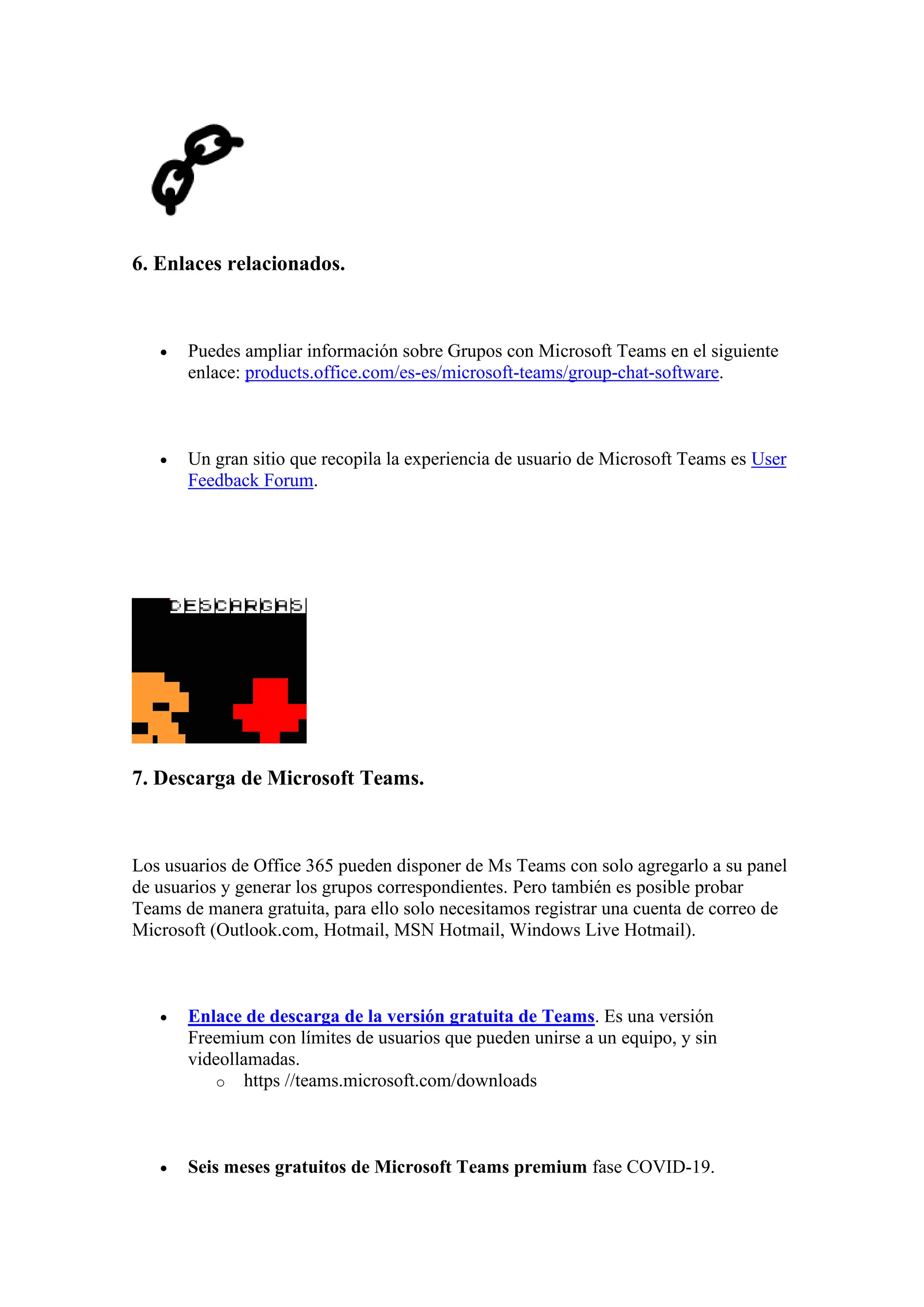 6. Enlaces relacionados.
• Puedes ampliar información sobre Grupos con Microsoft Teams en el siguiente
enlace: products.office.com/es-es/microsoft-teams/group-chat-software.
• Un gran sitio que recopila la experiencia de usuario de Microsoft Teams es User
Feedback Forum.
7. Descarga de Microsoft Teams.
Los usuarios de Office 365 pueden disponer de Ms Teams con solo agregarlo a su panel
de usuarios y generar los grupos correspondientes. Pero también es posible probar
Teams de manera gratuita, para ello solo necesitamos registrar una cuenta de correo de
Microsoft (Outlook.com, Hotmail, MSN Hotmail, Windows Live Hotmail).
• Enlace de descarga de la versión gratuita de Teams. Es una versión
Freemium con límites de usuarios que pueden unirse a un equipo, y sin
videollamadas.
o https //teams.microsoft.com/downloads
• Seis meses gratuitos de Microsoft Teams premium fase COVID-19.
 