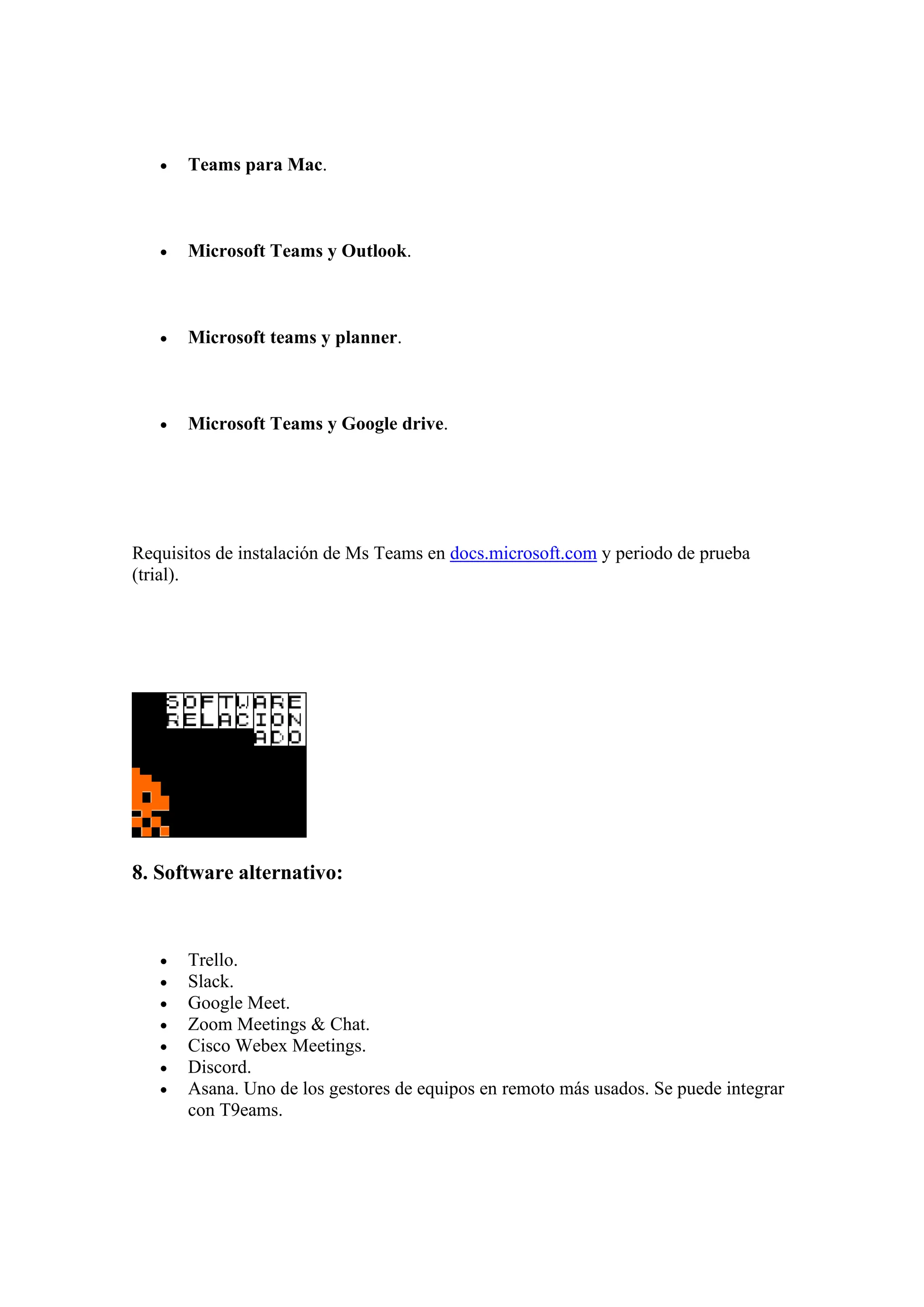 • Teams para Mac.
• Microsoft Teams y Outlook.
• Microsoft teams y planner.
• Microsoft Teams y Google drive.
Requisitos de instalación de Ms Teams en docs.microsoft.com y periodo de prueba
(trial).
8. Software alternativo:
• Trello.
• Slack.
• Google Meet.
• Zoom Meetings & Chat.
• Cisco Webex Meetings.
• Discord.
• Asana. Uno de los gestores de equipos en remoto más usados. Se puede integrar
con T9eams.
 