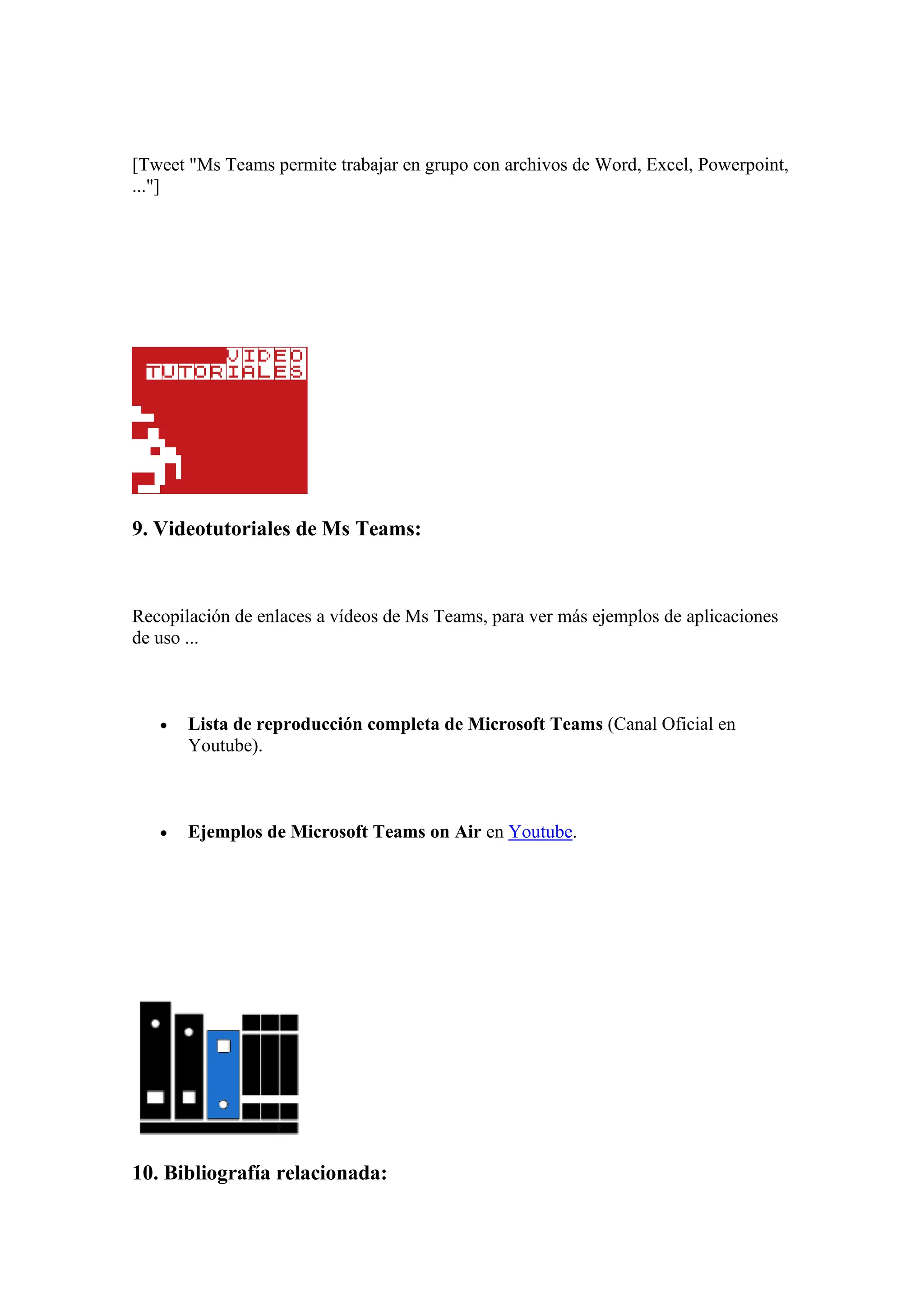 [Tweet "Ms Teams permite trabajar en grupo con archivos de Word, Excel, Powerpoint,
..."]
9. Videotutoriales de Ms Teams:
Recopilación de enlaces a vídeos de Ms Teams, para ver más ejemplos de aplicaciones
de uso ...
• Lista de reproducción completa de Microsoft Teams (Canal Oficial en
Youtube).
• Ejemplos de Microsoft Teams on Air en Youtube.
10. Bibliografía relacionada:
 
