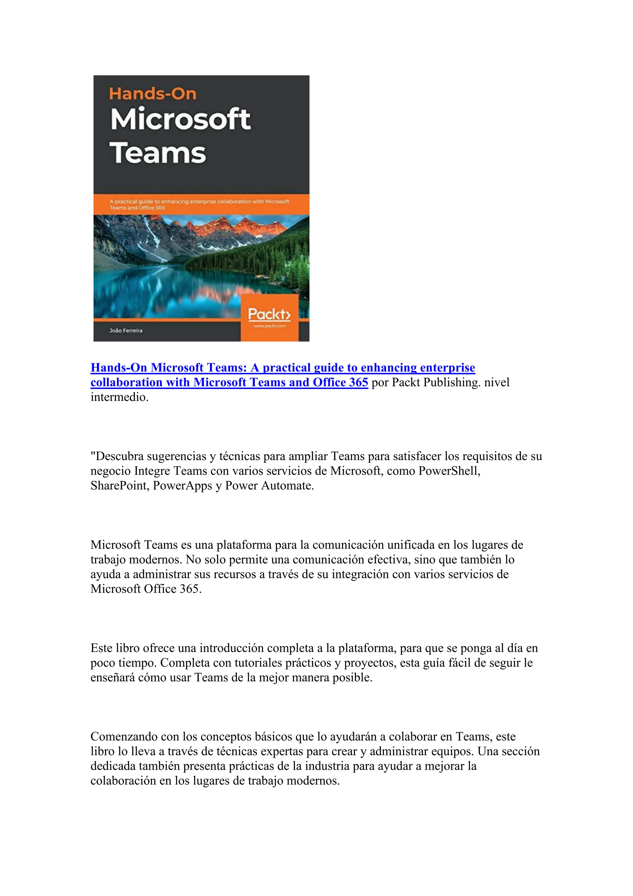 Hands-On Microsoft Teams: A practical guide to enhancing enterprise
collaboration with Microsoft Teams and Office 365 por Packt Publishing. nivel
intermedio.
"Descubra sugerencias y técnicas para ampliar Teams para satisfacer los requisitos de su
negocio Integre Teams con varios servicios de Microsoft, como PowerShell,
SharePoint, PowerApps y Power Automate.
Microsoft Teams es una plataforma para la comunicación unificada en los lugares de
trabajo modernos. No solo permite una comunicación efectiva, sino que también lo
ayuda a administrar sus recursos a través de su integración con varios servicios de
Microsoft Office 365.
Este libro ofrece una introducción completa a la plataforma, para que se ponga al día en
poco tiempo. Completa con tutoriales prácticos y proyectos, esta guía fácil de seguir le
enseñará cómo usar Teams de la mejor manera posible.
Comenzando con los conceptos básicos que lo ayudarán a colaborar en Teams, este
libro lo lleva a través de técnicas expertas para crear y administrar equipos. Una sección
dedicada también presenta prácticas de la industria para ayudar a mejorar la
colaboración en los lugares de trabajo modernos.
 