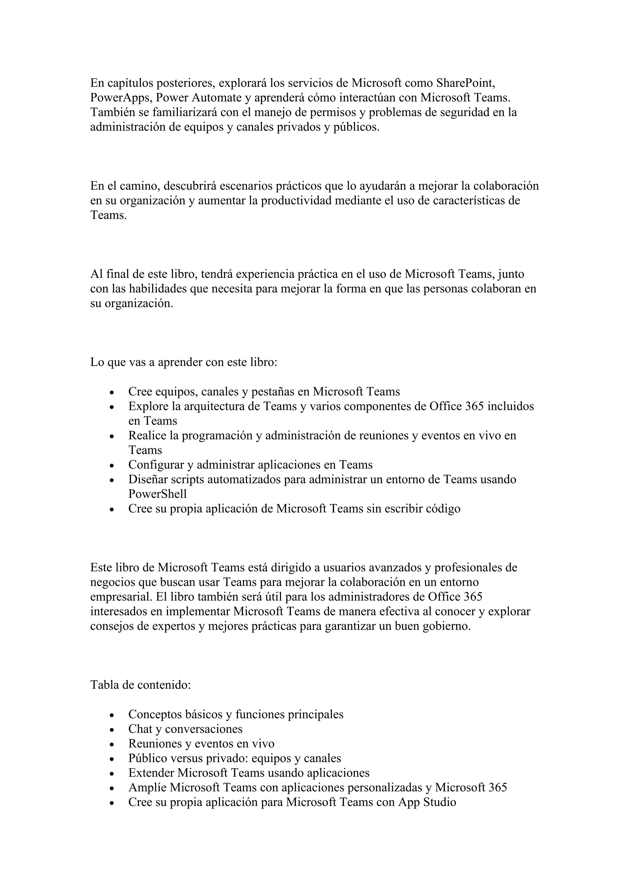 En capítulos posteriores, explorará los servicios de Microsoft como SharePoint,
PowerApps, Power Automate y aprenderá cómo interactúan con Microsoft Teams.
También se familiarizará con el manejo de permisos y problemas de seguridad en la
administración de equipos y canales privados y públicos.
En el camino, descubrirá escenarios prácticos que lo ayudarán a mejorar la colaboración
en su organización y aumentar la productividad mediante el uso de características de
Teams.
Al final de este libro, tendrá experiencia práctica en el uso de Microsoft Teams, junto
con las habilidades que necesita para mejorar la forma en que las personas colaboran en
su organización.
Lo que vas a aprender con este libro:
• Cree equipos, canales y pestañas en Microsoft Teams
• Explore la arquitectura de Teams y varios componentes de Office 365 incluidos
en Teams
• Realice la programación y administración de reuniones y eventos en vivo en
Teams
• Configurar y administrar aplicaciones en Teams
• Diseñar scripts automatizados para administrar un entorno de Teams usando
PowerShell
• Cree su propia aplicación de Microsoft Teams sin escribir código
Este libro de Microsoft Teams está dirigido a usuarios avanzados y profesionales de
negocios que buscan usar Teams para mejorar la colaboración en un entorno
empresarial. El libro también será útil para los administradores de Office 365
interesados en implementar Microsoft Teams de manera efectiva al conocer y explorar
consejos de expertos y mejores prácticas para garantizar un buen gobierno.
Tabla de contenido:
• Conceptos básicos y funciones principales
• Chat y conversaciones
• Reuniones y eventos en vivo
• Público versus privado: equipos y canales
• Extender Microsoft Teams usando aplicaciones
• Amplíe Microsoft Teams con aplicaciones personalizadas y Microsoft 365
• Cree su propia aplicación para Microsoft Teams con App Studio
 