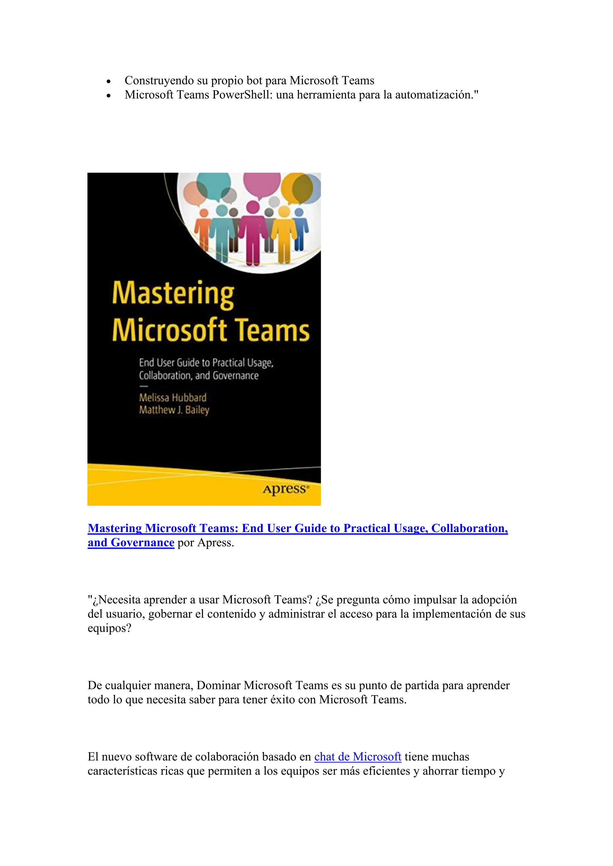 • Construyendo su propio bot para Microsoft Teams
• Microsoft Teams PowerShell: una herramienta para la automatización."
Mastering Microsoft Teams: End User Guide to Practical Usage, Collaboration,
and Governance por Apress.
"¿Necesita aprender a usar Microsoft Teams? ¿Se pregunta cómo impulsar la adopción
del usuario, gobernar el contenido y administrar el acceso para la implementación de sus
equipos?
De cualquier manera, Dominar Microsoft Teams es su punto de partida para aprender
todo lo que necesita saber para tener éxito con Microsoft Teams.
El nuevo software de colaboración basado en chat de Microsoft tiene muchas
características ricas que permiten a los equipos ser más eficientes y ahorrar tiempo y
 