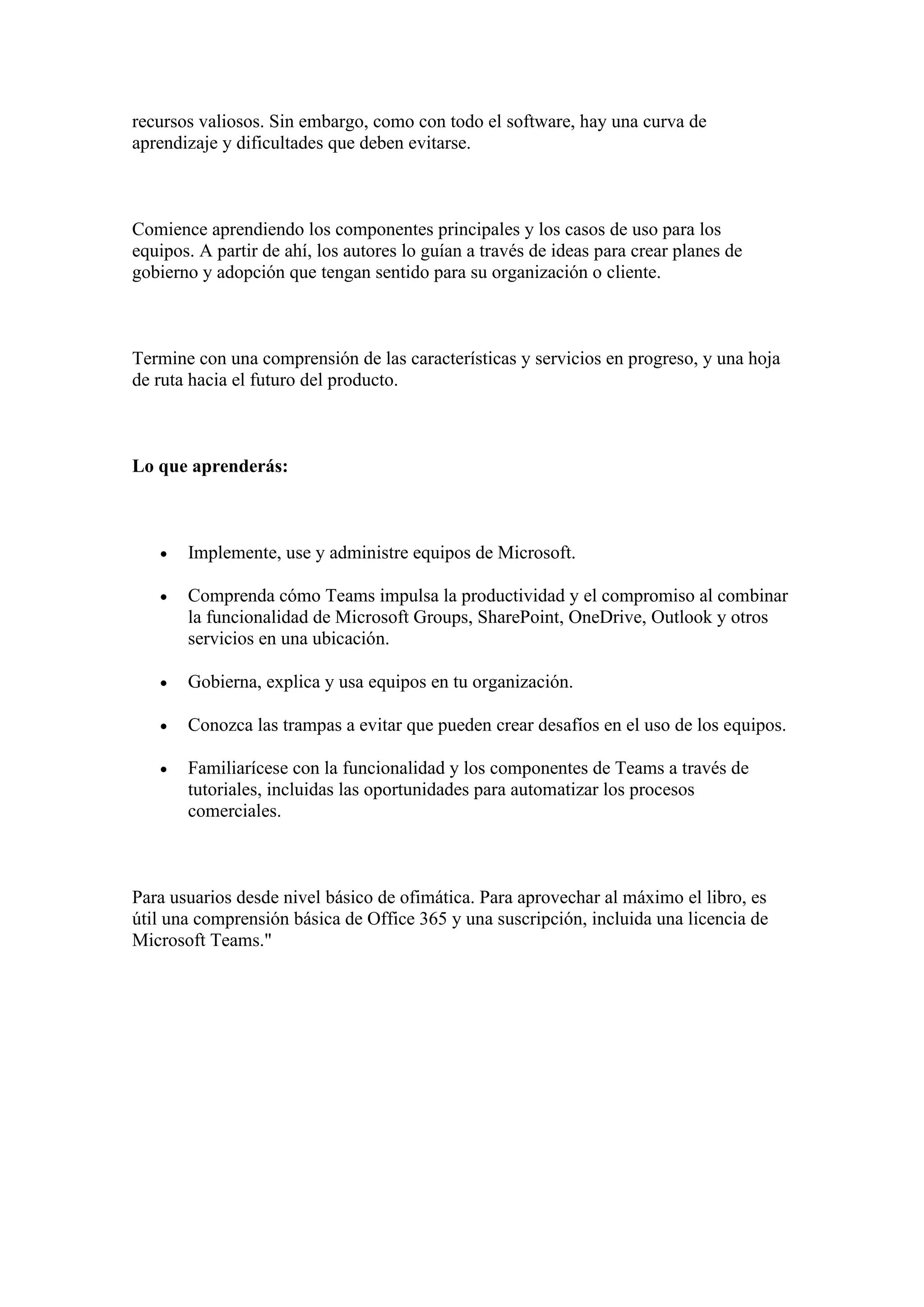 recursos valiosos. Sin embargo, como con todo el software, hay una curva de
aprendizaje y dificultades que deben evitarse.
Comience aprendiendo los componentes principales y los casos de uso para los
equipos. A partir de ahí, los autores lo guían a través de ideas para crear planes de
gobierno y adopción que tengan sentido para su organización o cliente.
Termine con una comprensión de las características y servicios en progreso, y una hoja
de ruta hacia el futuro del producto.
Lo que aprenderás:
• Implemente, use y administre equipos de Microsoft.
• Comprenda cómo Teams impulsa la productividad y el compromiso al combinar
la funcionalidad de Microsoft Groups, SharePoint, OneDrive, Outlook y otros
servicios en una ubicación.
• Gobierna, explica y usa equipos en tu organización.
• Conozca las trampas a evitar que pueden crear desafíos en el uso de los equipos.
• Familiarícese con la funcionalidad y los componentes de Teams a través de
tutoriales, incluidas las oportunidades para automatizar los procesos
comerciales.
Para usuarios desde nivel básico de ofimática. Para aprovechar al máximo el libro, es
útil una comprensión básica de Office 365 y una suscripción, incluida una licencia de
Microsoft Teams."
 