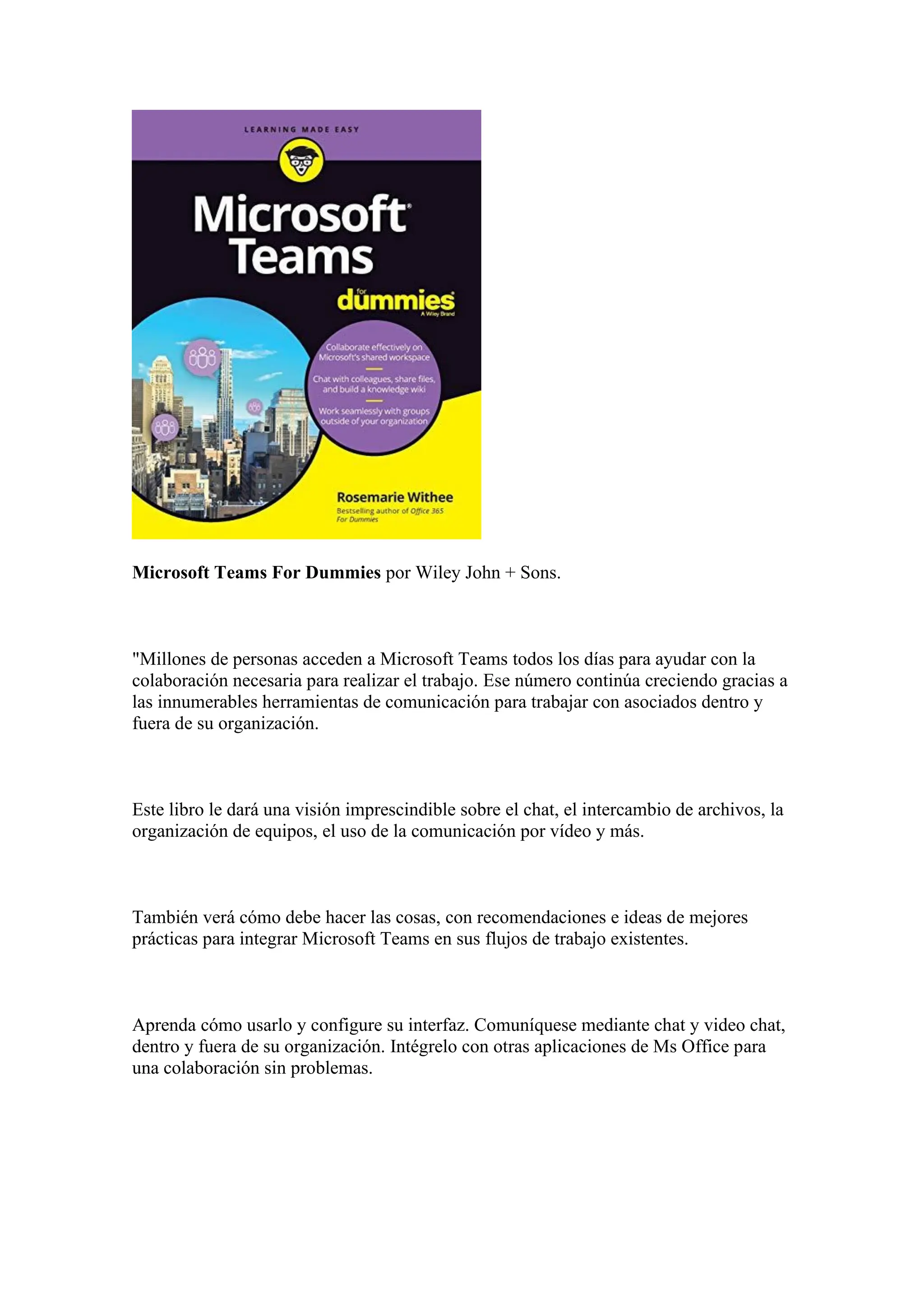 Microsoft Teams For Dummies por Wiley John + Sons.
"Millones de personas acceden a Microsoft Teams todos los días para ayudar con la
colaboración necesaria para realizar el trabajo. Ese número continúa creciendo gracias a
las innumerables herramientas de comunicación para trabajar con asociados dentro y
fuera de su organización.
Este libro le dará una visión imprescindible sobre el chat, el intercambio de archivos, la
organización de equipos, el uso de la comunicación por vídeo y más.
También verá cómo debe hacer las cosas, con recomendaciones e ideas de mejores
prácticas para integrar Microsoft Teams en sus flujos de trabajo existentes.
Aprenda cómo usarlo y configure su interfaz. Comuníquese mediante chat y video chat,
dentro y fuera de su organización. Intégrelo con otras aplicaciones de Ms Office para
una colaboración sin problemas.
 
