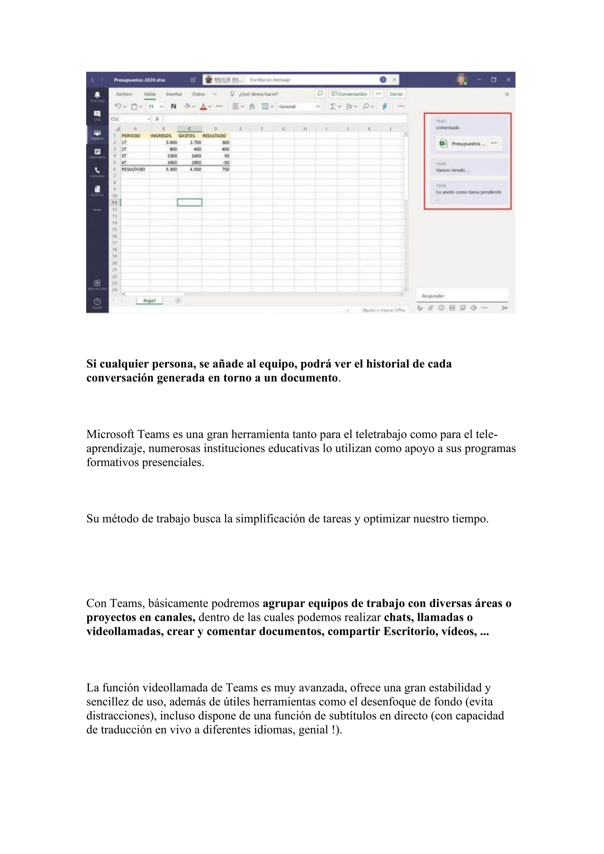 Si cualquier persona, se añade al equipo, podrá ver el historial de cada
conversación generada en torno a un documento.
Microsoft Teams es una gran herramienta tanto para el teletrabajo como para el tele-
aprendizaje, numerosas instituciones educativas lo utilizan como apoyo a sus programas
formativos presenciales.
Su método de trabajo busca la simplificación de tareas y optimizar nuestro tiempo.
Con Teams, básicamente podremos agrupar equipos de trabajo con diversas áreas o
proyectos en canales, dentro de las cuales podemos realizar chats, llamadas o
videollamadas, crear y comentar documentos, compartir Escritorio, vídeos, ...
La función videollamada de Teams es muy avanzada, ofrece una gran estabilidad y
sencillez de uso, además de útiles herramientas como el desenfoque de fondo (evita
distracciones), incluso dispone de una función de subtítulos en directo (con capacidad
de traducción en vivo a diferentes idiomas, genial !).
 