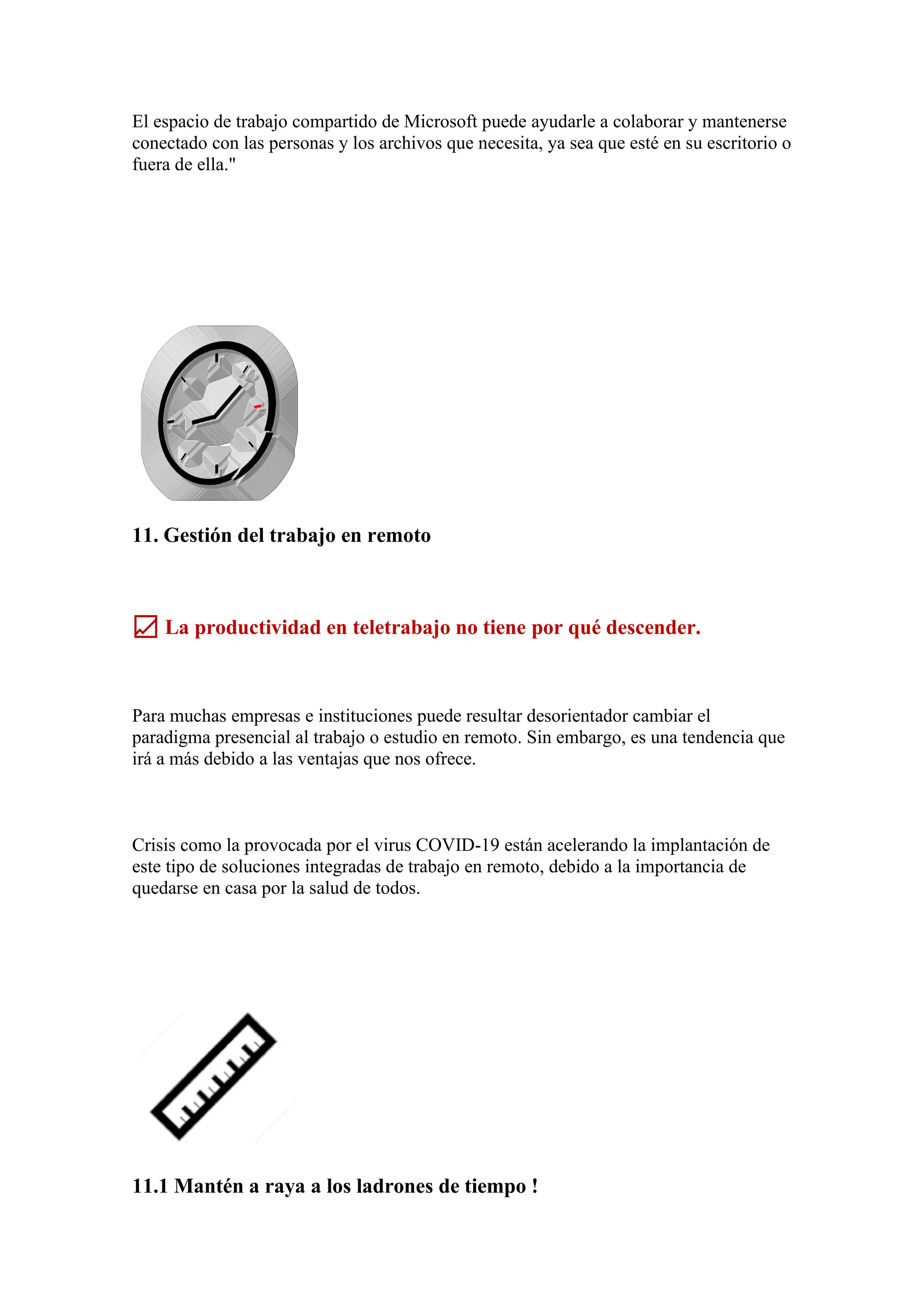 El espacio de trabajo compartido de Microsoft puede ayudarle a colaborar y mantenerse
conectado con las personas y los archivos que necesita, ya sea que esté en su escritorio o
fuera de ella."
11. Gestión del trabajo en remoto
📈 La productividad en teletrabajo no tiene por qué descender.
Para muchas empresas e instituciones puede resultar desorientador cambiar el
paradigma presencial al trabajo o estudio en remoto. Sin embargo, es una tendencia que
irá a más debido a las ventajas que nos ofrece.
Crisis como la provocada por el virus COVID-19 están acelerando la implantación de
este tipo de soluciones integradas de trabajo en remoto, debido a la importancia de
quedarse en casa por la salud de todos.
11.1 Mantén a raya a los ladrones de tiempo !
 
