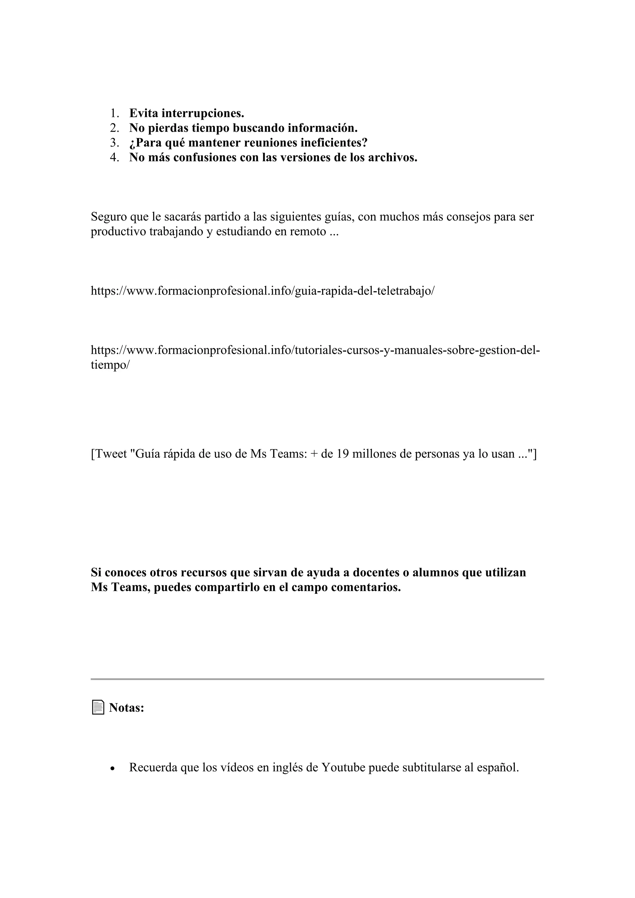 1. Evita interrupciones.
2. No pierdas tiempo buscando información.
3. ¿Para qué mantener reuniones ineficientes?
4. No más confusiones con las versiones de los archivos.
Seguro que le sacarás partido a las siguientes guías, con muchos más consejos para ser
productivo trabajando y estudiando en remoto ...
https://www.formacionprofesional.info/guia-rapida-del-teletrabajo/
https://www.formacionprofesional.info/tutoriales-cursos-y-manuales-sobre-gestion-del-
tiempo/
[Tweet "Guía rápida de uso de Ms Teams: + de 19 millones de personas ya lo usan ..."]
Si conoces otros recursos que sirvan de ayuda a docentes o alumnos que utilizan
Ms Teams, puedes compartirlo en el campo comentarios.
Notas:
• Recuerda que los vídeos en inglés de Youtube puede subtitularse al español.
 