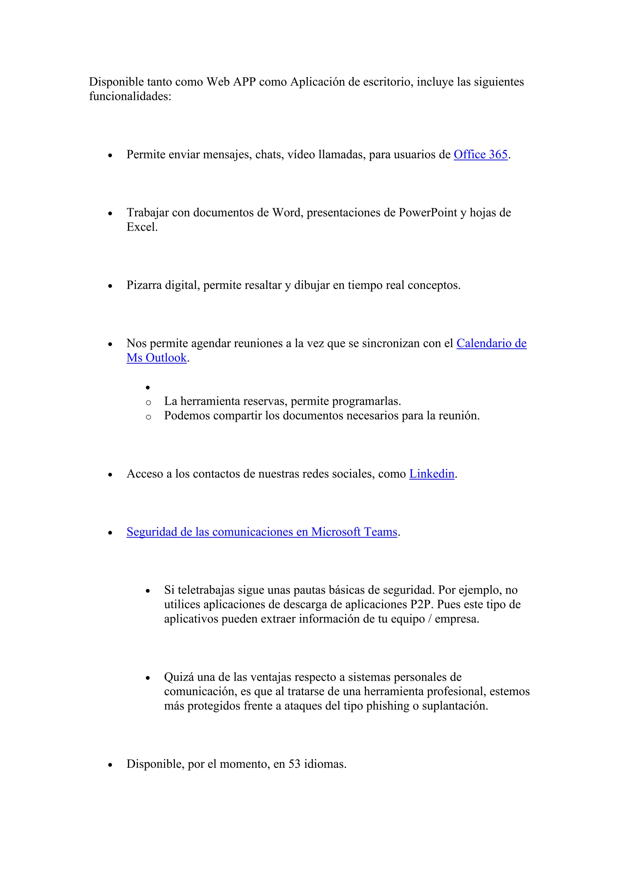 Disponible tanto como Web APP como Aplicación de escritorio, incluye las siguientes
funcionalidades:
• Permite enviar mensajes, chats, vídeo llamadas, para usuarios de Office 365.
• Trabajar con documentos de Word, presentaciones de PowerPoint y hojas de
Excel.
• Pizarra digital, permite resaltar y dibujar en tiempo real conceptos.
• Nos permite agendar reuniones a la vez que se sincronizan con el Calendario de
Ms Outlook.
•
o La herramienta reservas, permite programarlas.
o Podemos compartir los documentos necesarios para la reunión.
• Acceso a los contactos de nuestras redes sociales, como Linkedin.
• Seguridad de las comunicaciones en Microsoft Teams.
• Si teletrabajas sigue unas pautas básicas de seguridad. Por ejemplo, no
utilices aplicaciones de descarga de aplicaciones P2P. Pues este tipo de
aplicativos pueden extraer información de tu equipo / empresa.
• Quizá una de las ventajas respecto a sistemas personales de
comunicación, es que al tratarse de una herramienta profesional, estemos
más protegidos frente a ataques del tipo phishing o suplantación.
• Disponible, por el momento, en 53 idiomas.
 