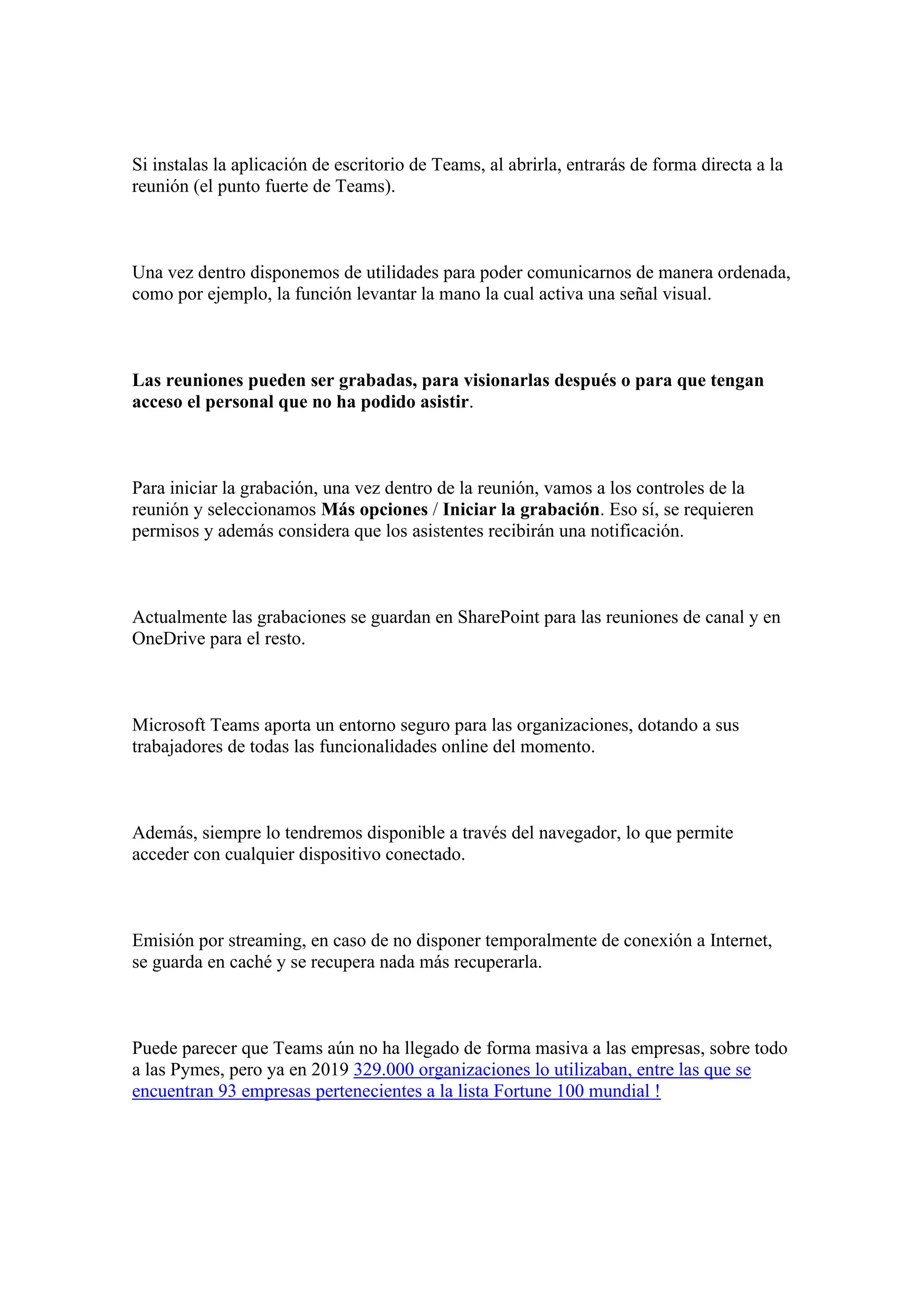 Si instalas la aplicación de escritorio de Teams, al abrirla, entrarás de forma directa a la
reunión (el punto fuerte de Teams).
Una vez dentro disponemos de utilidades para poder comunicarnos de manera ordenada,
como por ejemplo, la función levantar la mano la cual activa una señal visual.
Las reuniones pueden ser grabadas, para visionarlas después o para que tengan
acceso el personal que no ha podido asistir.
Para iniciar la grabación, una vez dentro de la reunión, vamos a los controles de la
reunión y seleccionamos Más opciones / Iniciar la grabación. Eso sí, se requieren
permisos y además considera que los asistentes recibirán una notificación.
Actualmente las grabaciones se guardan en SharePoint para las reuniones de canal y en
OneDrive para el resto.
Microsoft Teams aporta un entorno seguro para las organizaciones, dotando a sus
trabajadores de todas las funcionalidades online del momento.
Además, siempre lo tendremos disponible a través del navegador, lo que permite
acceder con cualquier dispositivo conectado.
Emisión por streaming, en caso de no disponer temporalmente de conexión a Internet,
se guarda en caché y se recupera nada más recuperarla.
Puede parecer que Teams aún no ha llegado de forma masiva a las empresas, sobre todo
a las Pymes, pero ya en 2019 329.000 organizaciones lo utilizaban, entre las que se
encuentran 93 empresas pertenecientes a la lista Fortune 100 mundial !
 