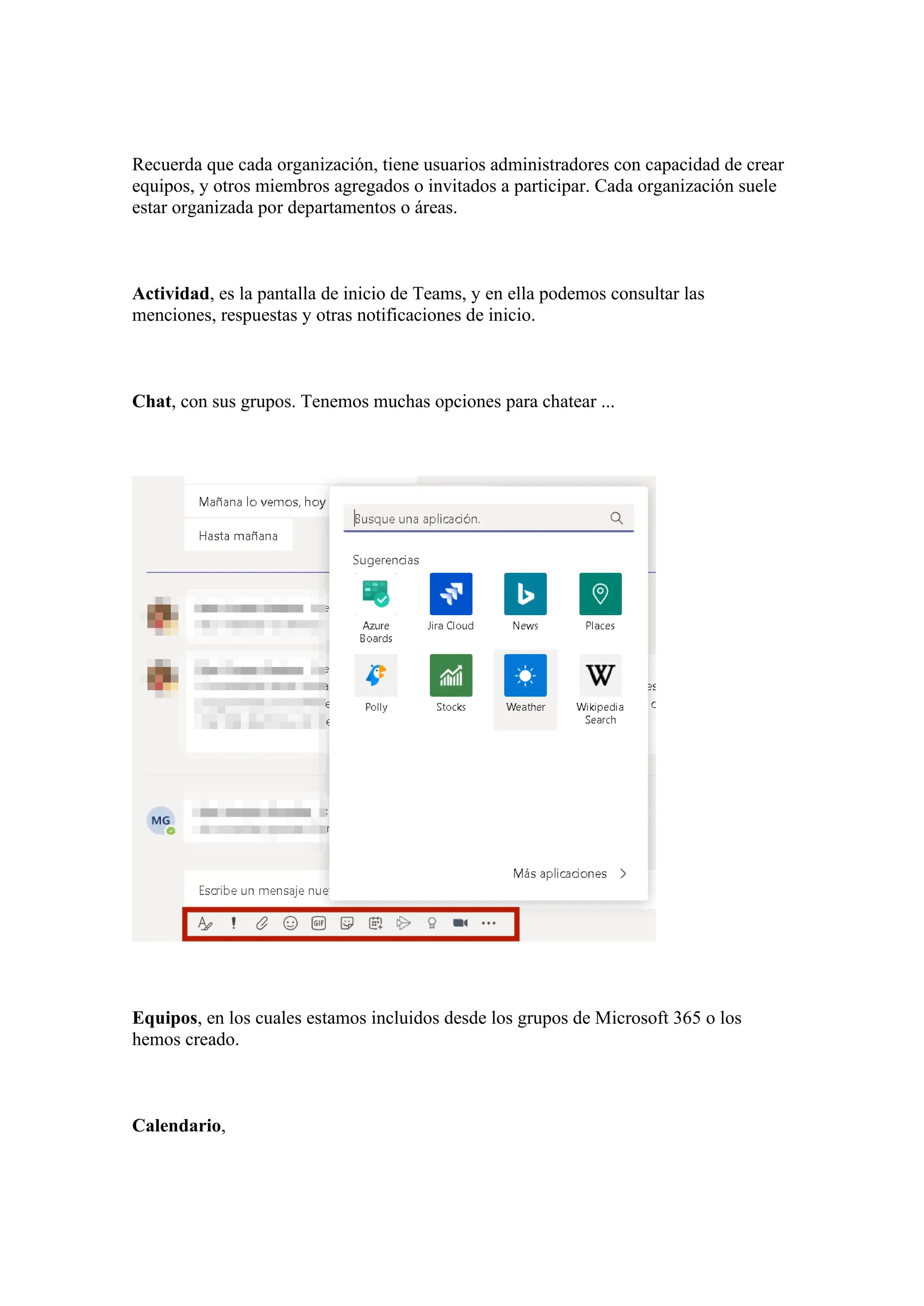 Recuerda que cada organización, tiene usuarios administradores con capacidad de crear
equipos, y otros miembros agregados o invitados a participar. Cada organización suele
estar organizada por departamentos o áreas.
Actividad, es la pantalla de inicio de Teams, y en ella podemos consultar las
menciones, respuestas y otras notificaciones de inicio.
Chat, con sus grupos. Tenemos muchas opciones para chatear ...
Equipos, en los cuales estamos incluidos desde los grupos de Microsoft 365 o los
hemos creado.
Calendario,
 