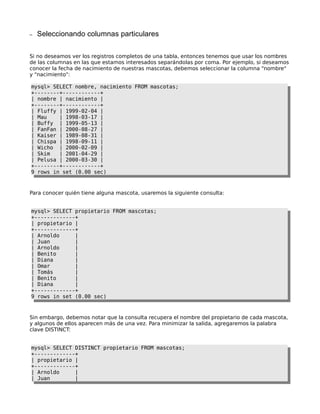 –   Seleccionando columnas particulares

Si no deseamos ver los registros completos de una tabla, entonces tenemos que usar los nombres
de las columnas en las que estamos interesados separándolas por coma. Por ejemplo, si deseamos
conocer la fecha de nacimiento de nuestras mascotas, debemos seleccionar la columna "nombre"
y "nacimiento":

mysql> SELECT nombre, nacimiento FROM mascotas;
+--------+------------+
| nombre | nacimiento |
+--------+------------+
| Fluffy | 1999-02-04 |
| Mau    | 1998-03-17 |
| Buffy | 1999-05-13 |
| FanFan | 2000-08-27 |
| Kaiser | 1989-08-31 |
| Chispa | 1998-09-11 |
| Wicho | 2000-02-09 |
| Skim   | 2001-04-29 |
| Pelusa | 2000-03-30 |
+--------+------------+
9 rows in set (0.00 sec)



Para conocer quién tiene alguna mascota, usaremos la siguiente consulta:


mysql> SELECT propietario FROM mascotas;
+-------------+
| propietario |
+-------------+
| Arnoldo     |
| Juan        |
| Arnoldo     |
| Benito      |
| Diana       |
| Omar        |
| Tomás       |
| Benito      |
| Diana       |
+-------------+
9 rows in set (0.00 sec)



Sin embargo, debemos notar que la consulta recupera el nombre del propietario de cada mascota,
y algunos de ellos aparecen más de una vez. Para minimizar la salida, agregaremos la palabra
clave DISTINCT:


mysql> SELECT DISTINCT propietario FROM mascotas;
+-------------+
| propietario |
+-------------+
| Arnoldo     |
| Juan        |
 
