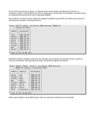 En las columnas de tipo caracter, el ordenamiento es ejecutado normalmente de forma no
sensitiva, es decir, no hay diferencia entre mayúsculas y minúsculas. Sin embargo, se puede forzar
un ordenamiento sensitivo al usar el operador BINARY  .

Para ordenar en orden inverso, debemos agregar la palabra clave DESC al nombre de la columna
que estamos usando en el ordenamiento:


mysql> SELECT nombre, nacimiento FROM mascotas ORDER BY
    -> nacimiento DESC;
+--------+------------+
| nombre | nacimiento |
+--------+------------+
| Skim   | 2001-04-29 |
| FanFan | 2000-08-27 |
| Pelusa | 2000-03-30 |
| Wicho | 2000-02-09 |
| Buffy | 1999-05-13 |
| Fluffy | 1999-02-04 |
| Chispa | 1998-09-11 |
| Mau    | 1998-03-17 |
| Kaiser | 1989-08-31 |
+--------+------------+
9 rows in set (0.00 sec)



Podemos ordenar múltiples columnas. Por ejemplo, para ordenar por tipo de animal, y poner al
inicio los animalitos más pequeños de edad, usaremos la siguiente consulta:


mysql> SELECT nombre, especie, nacimiento FROM mascotas
    -> ORDER BY especie, nacimiento DESC;
+--------+-----------+------------+
| nombre | especie   | nacimiento |
+--------+-----------+------------+
| Wicho | Ave        | 2000-02-09 |
| Chispa | Ave       | 1998-09-11 |
| Fluffy | Gato      | 1999-02-04 |
| Mau    | Gato      | 1998-03-17 |
| Pelusa | Hamster   | 2000-03-30 |
| FanFan | Perro     | 2000-08-27 |
| Buffy | Perro      | 1999-05-13 |
| Kaiser | Perro     | 1989-08-31 |
| Skim   | Serpiente | 2001-04-29 |
+--------+-----------+------------+
9 rows in set (0.00 sec)

Notar que la palabra clave DESC aplica sólo a la columna nombrada que le precede.
 