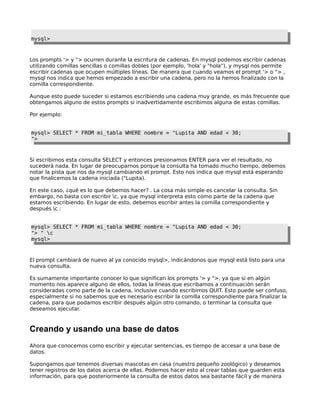 mysql>



Los prompts '> y "> ocurren durante la escritura de cadenas. En mysql podemos escribir cadenas
utilizando comillas sencillas o comillas dobles (por ejemplo, 'hola' y "hola"), y mysql nos permite
escribir cadenas que ocupen múltiples líneas. De manera que cuando veamos el prompt '> o "> ,
mysql nos indica que hemos empezado a escribir una cadena, pero no la hemos finalizado con la
comilla correspondiente.

Aunque esto puede suceder si estamos escribiendo una cadena muy grande, es más frecuente que
obtengamos alguno de estos prompts si inadvertidamente escribimos alguna de estas comillas.

Por ejemplo:


mysql> SELECT * FROM mi_tabla WHERE nombre = "Lupita AND edad < 30;
">



Si escribimos esta consulta SELECT y entonces presionamos ENTER para ver el resultado, no
sucederá nada. En lugar de preocuparnos porque la consulta ha tomado mucho tiempo, debemos
notar la pista que nos da mysql cambiando el prompt. Esto nos indica que mysql está esperando
que finalicemos la cadena iniciada ("Lupita).

En este caso, ¿qué es lo que debemos hacer? . La cosa más simple es cancelar la consulta. Sin
embargo, no basta con escribir c, ya que mysql interpreta esto como parte de la cadena que
estamos escribiendo. En lugar de esto, debemos escribir antes la comilla correspondiente y
después c :


mysql> SELECT * FROM mi_tabla WHERE nombre = "Lupita AND edad < 30;
"> " c
mysql>



El prompt cambiará de nuevo al ya conocido mysql>, indicándonos que mysql está listo para una
nueva consulta.

Es sumamente importante conocer lo que significan los prompts '> y ">, ya que si en algún
momento nos aparece alguno de ellos, todas la líneas que escribamos a continuación serán
consideradas como parte de la cadena, inclusive cuando escribimos QUIT. Esto puede ser confuso,
especialmente si no sabemos que es necesario escribir la comilla correspondiente para finalizar la
cadena, para que podamos escribir después algún otro comando, o terminar la consulta que
deseamos ejecutar.



Creando y usando una base de datos
Ahora que conocemos como escribir y ejecutar sentencias, es tiempo de accesar a una base de
datos.

Supongamos que tenemos diversas mascotas en casa (nuestro pequeño zoológico) y deseamos
tener registros de los datos acerca de ellas. Podemos hacer esto al crear tablas que guarden esta
información, para que posteriormente la consulta de estos datos sea bastante fácil y de manera
 
