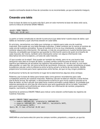 nuestra contraseña desde la línea de comandos no es recomendado, ya que es bastante inseguro.



Creando una tabla
Crear la base de datos es la parte más fácil, pero en este momento la base de datos está vacía,
como lo indica el comando SHOW TABLES:


mysql> SHOW TABLES;
Empty set (0.00 sec)



La parte un tanto complicada es decidir la estructura que debe tener nuestra base de datos: qué
tablas se necesitan y qué columnas estarán en cada tabla.

En principio, necesitamos una tabla que contenga un registro para cada una de nuestras
mascotas. Ésta puede ser una tabla llamada mascotas, y debe contener por lo menos el nombre de
cada uno de nuestros animalitos. Ya que el nombre en sí no es muy interesante, la tabla debe
contener alguna otra información. Por ejemplo, si más de una persona en nuestra familia tiene una
mascota, es probable que tengamos que guardar la información acerca de quien es el dueño de
cada mascota. Así mismo, también sería interesante contar con alguna información más
descriptiva tal como la especie, y el sexo de cada mascota.

¿Y que sucede con la edad?. Esto puede ser también de interés, pero no es una buena idea
almacenar este dato en la base de datos. La edad cambia conforme pasa el tiempo, lo cual
significa que debemos de actualizar los registros frecuentemente. En vez de esto, es una mejor
idea guardar un valor fijo, tal como la fecha de nacimiento. Entonces, cuando necesitemos la edad,
la podemos calcular como la diferencia entre la fecha actual y la fecha de nacimiento. MySQL
proporciona funciones para hacer operaciones entre fechas, así que no hay ningún problema.

Al almacenar la fecha de nacimiento en lugar de la edad tenemos algunas otras ventajas:

Podemos usar la base de datos para tareas tales como generar recordatorios para cada
cumpleaños próximo de nuestras mascotas. Podemos calcular la edad en relación a otras fechas
que la fecha actual. Por ejemplo, si almacenamos la fecha en que murió nuestra mascota en la
base de datos, es fácil calcular que edad tenía nuestro animalito cuando falleció. Es probable que
estemos pensando en otro tipo de información que sería igualmente útil en la tabla "mascotas",
pero para nosotros será suficiente por ahora contar con información de nombre, propietario,
especie, nacimiento y fallecimiento.

Usaremos la sentencia CREATE TABLE para indicar como estarán conformados los registros de
nuestras mascotas.


mysql> CREATE TABLE mascotas(
    -> nombre VARCHAR(20), propietario VARCHAR(20),
    -> especie VARCHAR(20), sexo CHAR(1), nacimiento DATE,
    -> fallecimento DATE);
Query OK, 0 rows affected (0.02 sec)

mysql>



VARCHAR es una buena elección para los campos nombre, propietario, y especie, ya que los
 
