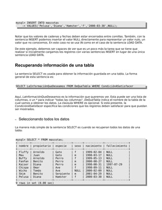 mysql> INSERT INTO mascotas
-> VALUES('Pelusa','Diana','Hamster','f','2000-03-30',NULL);

Notar que los valores de cadenas y fechas deben estar encerrados entre comillas. También, con la
sentencia INSERT podemos insertar el valor NULL directamente para representar un valor nulo, un
valor que no conocemos. En este caso no se usa N como en el caso de la sentencia LOAD DATA.
De este ejemplo, debemos ser capaces de ver que es un poco más la tarea que se tiene que
realizar si inicialmente cargamos los registros con varias sentencias INSERT en lugar de una única
sentencia LOAD DATA.

Recuperando información de una tabla
La sentencia SELECT es usada para obtener la información guardada en una tabla. La forma
general de esta sentencia es:
SELECT LaInformaciónQueDeseamos FROM DeQueTabla WHERE CondiciónASatisfacer

Aquí, LaInformaciónQueDeseamos es la información que queremos ver. Esta puede ser una lista de
columnas, o un * para indicar "todas las columnas". DeQueTabla indica el nombre de la tabla de la
cual vamos a obtener los datos. La claúsula WHERE es opcional. Si está presente, la
CondiciónASatisfacer especifica las condiciones que los registros deben satisfacer para que puedan
ser mostrados.

–

Seleccionando todos los datos

La manera más simple de la sentencia SELECT es cuando se recuperan todos los datos de una
tabla:
mysql> SELECT * FROM mascotas;
+--------+-------------+-----------+------+------------+---------------+
| nombre | propietario | especie
| sexo | nacimiento | fallecimiento |
+--------+-------------+-----------+------+------------+---------------+
| Fluffy | Arnoldo
| Gato
| f
| 1999-02-04 | NULL
|
| Mau
| Juan
| Gato
| m
| 1998-03-17 | NULL
|
| Buffy | Arnoldo
| Perro
| f
| 1999-05-13 | NULL
|
| FanFan | Benito
| Perro
| m
| 2000-08-27 | NULL
|
| Kaiser | Diana
| Perro
| m
| 1998-08-31 | 1997-07-29
|
| Chispa | Omar
| Ave
| f
| 1998-09-11 | NULL
|
| Wicho | Tomás
| Ave
| NULL | 2000-02-09 | NULL
|
| Skim
| Benito
| Serpiente | m
| 2001-04-29 | NULL
|
| Pelusa | Diana
| Hamster
| f
| 2000-03-30 | NULL
|
+--------+-------------+-----------+------+------------+---------------+
9 rows in set (0.00 sec)

 