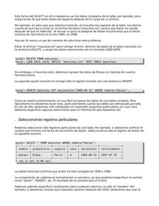 Esta forma del SELECT es útil si deseamos ver los datos completos de la tabla, por ejemplo, para
asegurarnos de que están todos los registros después de la carga de un archivo.
Por ejemplo, en este caso que estamos tratando, al consultar los registros de la tabla, nos damos
cuenta de que hay un error en el archivo de datos (mascotas.txt): parece que Kaiser ha nacido
después de que ha fallecido!. Al revisar un poco el pedigree de Kaiser encontramos que la fecha
correcta de nacimiento es el año 1989, no 1998.
Hay por lo menos un par de maneras de solucionar este problema:
Editar el archivo "mascotas.txt" para corregir el error, eliminar los datos de la tabla mascotas con
la sentencia DELETE, y cargar los datos nuevamente con el comando LOAD DATA:
mysql> DELETE FROM mascotas;
mysql> LOAD DATA LOCAL INFILE "mascotas.txt" INTO TABLE mascotas;

Sin embargo, si hacemos esto, debemos ingresar los datos de Pelusa, la mascota de nuestra
hermana Diana.
La segunda opción consiste en corregir sólo el registro erróneo con una sentencia UPDATE:
mysql> UPDATE mascotas SET nacimiento="1989-08-31" WHERE nombre="Kaiser";

Como se mostró anteriormente, es muy fácil recuperar los datos de una tabla completa. Pero
típicamente no deseamos hacer esto, particularmente cuando las tablas son demasiado grandes.
En vez de ello, estaremos más interesados en responder preguntas particulares, en cuyo caso
debemos especificar algunas restricciones para la información que deseamos ver.

–

Seleccionando registros particulares

Podemos seleccionar sólo registros particulares de una tabla. Por ejemplo, si deseamos verificar el
cambio que hicimos a la fecha de nacimiento de Kaiser, seleccionamos sólo el registro de Kaiser de
la siguiente manera:
mysql> SELECT * FROM mascotas WHERE nombre="Kaiser";
+--------+-------------+---------+------+------------+--------------+
| nombre | propietario | especie | sexo | nacimiento | fallecimento |
+--------+-------------+---------+------+------------+--------------+
| Kaiser | Diana
| Perro
| m
| 1989-08-31 | 1997-07-29
|
+--------+-------------+---------+------+------------+--------------+
1 row in set (0.00 sec)

La salida mostrada confirma que el año ha sido corregido de 1998 a 1989.
La comparación de cadenas es normalmente no sensitiva, así que podemos especificar el nombre
como "kaiser", "KAISER", etc. El resultado de la consulta será el mismo.
Podemos además especificar condiciones sobre cualquier columna, no sólo el "nombre". Por
ejemplo, si deseamos conocer qué mascotas nacieron después del 2000, tendríamos que usar la

 