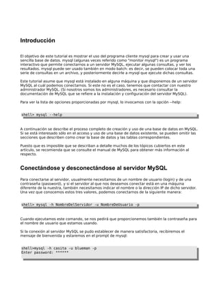 Introducción
El objetivo de este tutorial es mostrar el uso del programa cliente mysql para crear y usar una
sencilla base de datos. mysql (algunas veces referido como "monitor mysql") es un programa
interactivo que permite conectarnos a un servidor MySQL, ejecutar algunas consultas, y ver los
resultados. mysql puede ser usado también en modo batch: es decir, se pueden colocar toda una
serie de consultas en un archivo, y posteriormente decirle a mysql que ejecute dichas consultas.
Este tutorial asume que mysql está instalado en alguna máquina y que disponemos de un servidor
MySQL al cuál podemos conectarnos. Si este no es el caso, tenemos que contactar con nuestro
administrador MySQL. (Si nosotros somos los administradores, es necesario consultar la
documentación de MySQL que se refiere a la instalación y configuración del servidor MySQL).
Para ver la lista de opciones proporcionadas por mysql, lo invocamos con la opción --help:
shell> mysql --help

A continuación se describe el proceso completo de creación y uso de una base de datos en MySQL.
Si se está interesado sólo en el acceso y uso de una base de datos existente, se pueden omitir las
secciones que describen como crear la base de datos y las tablas correspondientes.
Puesto que es imposible que se describan a detalle muchos de los tópicos cubiertos en este
artículo, se recomienda que se consulte el manual de MySQL para obtener más información al
respecto.

Conectándose y desconectándose al servidor MySQL
Para conectarse al servidor, usualmente necesitamos de un nombre de usuario (login) y de una
contraseña (password), y si el servidor al que nos deseamos conectar está en una máquina
diferente de la nuestra, también necesitamos indicar el nombre o la dirección IP de dicho servidor.
Una vez que conocemos estos tres valores, podemos conectarnos de la siguiente manera:
shell> mysql -h NombreDelServidor -u NombreDeUsuario -p

Cuando ejecutamos este comando, se nos pedirá que proporcionemos también la contraseña para
el nombre de usuario que estamos usando.
Si la conexión al servidor MySQL se pudo establecer de manera satisfactoria, recibiremos el
mensaje de bienvenida y estaremos en el prompt de mysql:
shell>mysql -h casita -u blueman -p
Enter password: ******

 