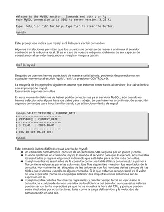 Welcome to the MySQL monitor. Commands end with ; or g.
Your MySQL connection id is 5563 to server version: 3.23.41
Type 'help;' or 'h' for help. Type 'c' to clear the buffer.
mysql>

Este prompt nos indica que mysql está listo para recibir comandos.
Algunas instalaciones permiten que los usuarios se conecten de manera anónima al servidor
corriendo en la máquina local. Si es el caso de nuestra máquina, debemos de ser capaces de
conectarnos al servidor invocando a mysql sin ninguna opción:
shell> mysql

Después de que nos hemos conectado de manera satisfactoria, podemos desconectarnos en
cualquier momento al escribir "quit", "exit", o presionar CONTROL+D.
La mayoría de los ejemplos siguientes asume que estamos conectados al servidor, lo cual se indica
con el prompt de mysql.
Ejecutando algunas consultas
En este momento debimos de haber podido conectarnos ya al servidor MySQL, aún cuando no
hemos seleccionado alguna base de datos para trabajar. Lo que haremos a continuación es escribir
algunos comandos para irnos familiarizando con el funcionamiento de mysql
mysql> SELECT VERSION(), CURRENT_DATE;
+-----------+--------------+
| VERSION() | CURRENT_DATE |
+-----------+--------------+
| 3.23.41
| 2002-10-01
|
+-----------+--------------+
1 row in set (0.03 sec)
mysql>

Este comando ilustra distintas cosas acerca de mysql:
● Un comando normalmente consiste de un sentencia SQL seguida por un punto y coma.
● Cuando emitimos un comando, mysql lo manda al servidor para que lo ejecute, nos muestra
los resultados y regresa el prompt indicando que está listo para recibir más consultas.
● mysql muestra los resultados de la consulta como una tabla (filas y columnas). La primera
fila contiene etiquetas para las columnas. Las filas siguientes muestran los resultados de la
consulta. Normalmente las etiquetas de las columnas son los nombres de los campos de las
tablas que estamos usando en alguna consulta. Si lo que estamos recuperando es el valor
de una expresión (como en el ejemplo anterior) las etiquetas en las columnas son la
expresión en sí.
● mysql muestra cuántas filas fueron regresadas y cuanto tiempo tardó en ejecutarse la
consulta, lo cual puede darnos una idea de la eficiencia del servidor, aunque estos valores
pueden ser un tanto imprecisos ya que no se muestra la hora del CPU, y porque pueden
verse afectados por otros factores, tales como la carga del servidor y la velocidad de
comunicación en una red.

 