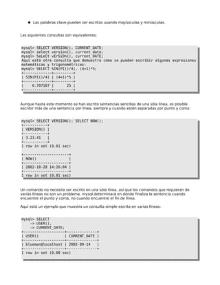 ● Las palabras clave pueden ser escritas usando mayúsculas y minúsculas.

Las siguientes consultas son equivalentes:
mysql> SELECT VERSION(), CURRENT_DATE;
mysql> select version(), current_date;
mysql> SeLeCt vErSiOn(), current_DATE;
Aquí está otra consulta que demuestra como se pueden escribir algunas expresiones
matemáticas y trigonométricas:
mysql> SELECT SIN(PI()/4), (4+1)*5;
+-------------+---------+
| SIN(PI()/4) | (4+1)*5 |
+-------------+---------+
|
0.707107 |
25 |
+-------------+---------+

Aunque hasta este momento se han escrito sentencias sencillas de una sóla línea, es posible
escribir más de una sentencia por línea, siempre y cuando estén separadas por punto y coma:
mysql> SELECT VERSION(); SELECT NOW();
+-----------+
| VERSION() |
+-----------+
| 3.23.41
|
+-----------+
1 row in set (0.01 sec)
+---------------------+
| NOW()
|
+---------------------+
| 2002-10-28 14:26:04 |
+---------------------+
1 row in set (0.01 sec)

Un comando no necesita ser escrito en una sóla línea, así que los comandos que requieran de
varias líneas no son un problema. mysql determinará en dónde finaliza la sentencia cuando
encuentre el punto y coma, no cuando encuentre el fin de línea.
Aquí está un ejemplo que muestra un consulta simple escrita en varias líneas:
mysql> SELECT
-> USER(),
-> CURRENT_DATE;
+-------------------+--------------+
| USER()
| CURRENT_DATE |
+-------------------+--------------+
| blueman@localhost | 2002-09-14
|
+-------------------+--------------+
1 row in set (0.00 sec)

 