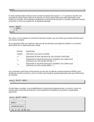 mysql>

En este ejemplo debe notarse como cambia el prompt (de mysql> a ->) cuando se escribe una
consulta en varias líneas. Esta es la manera en cómo mysql indica que está esperando a que
finalice la consulta. Sin embargo si deseamos no terminar de escribir la consulta, podemos hacerlo
al escribir c como se muestra en el siguiente ejemplo:
mysql> SELECT
-> USER(),
-> c
mysql>

De nuevo, se nos regresa el comando el prompt mysql> que nos indica que mysql está listo para
una nueva consulta.
En la siguiente tabla se muestran cada uno de los prompts que podemos obtener y una breve
descripción de su significado para mysql:

Prompt

Significado

mysql>

Listo para una nueva consulta.

->

Esperando la línea siguiente de una consulta multi-línea.

'>

Esperando la siguiente línea para completar una cadena que
comienza con una comilla sencilla ( ' ).

">

Esperando la siguiente línea para completar una cadena que
comienza con una comilla doble ( " ).

Los comandos multi-línea comúnmente ocurren por accidente cuando tecleamos ENTER, pero
olvidamos escribir el punto y coma. En este caso mysql se queda esperando para que finalicemos
la consulta:
mysql> SELECT USER()
->

Si esto llega a suceder, muy probablemente mysql estará esperando por un punto y coma, de
manera que si escribimos el punto y coma podremos completar la consulta y mysql podrá
ejecutarla:
mysql> SELECT USER()
-> ;
+----------------+
| USER()
|
+----------------+
| root@localhost |
+----------------+
1 row in set (0.00 sec)

 