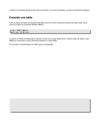 nuestra contraseña desde la línea de comandos no es recomendado, ya que es bastante inseguro.

Creando una tabla
Crear la base de datos es la parte más fácil, pero en este momento la base de datos está vacía,
como lo indica el comando SHOW TABLES:
mysql> SHOW TABLES;
Empty set (0.00 sec)

La parte un tanto complicada es decidir la estructura que debe tener nuestra base de datos: qué
tablas se necesitan y qué columnas estarán en cada tabla.
En principio, necesitamos una tabla que contenga ut ð

 
