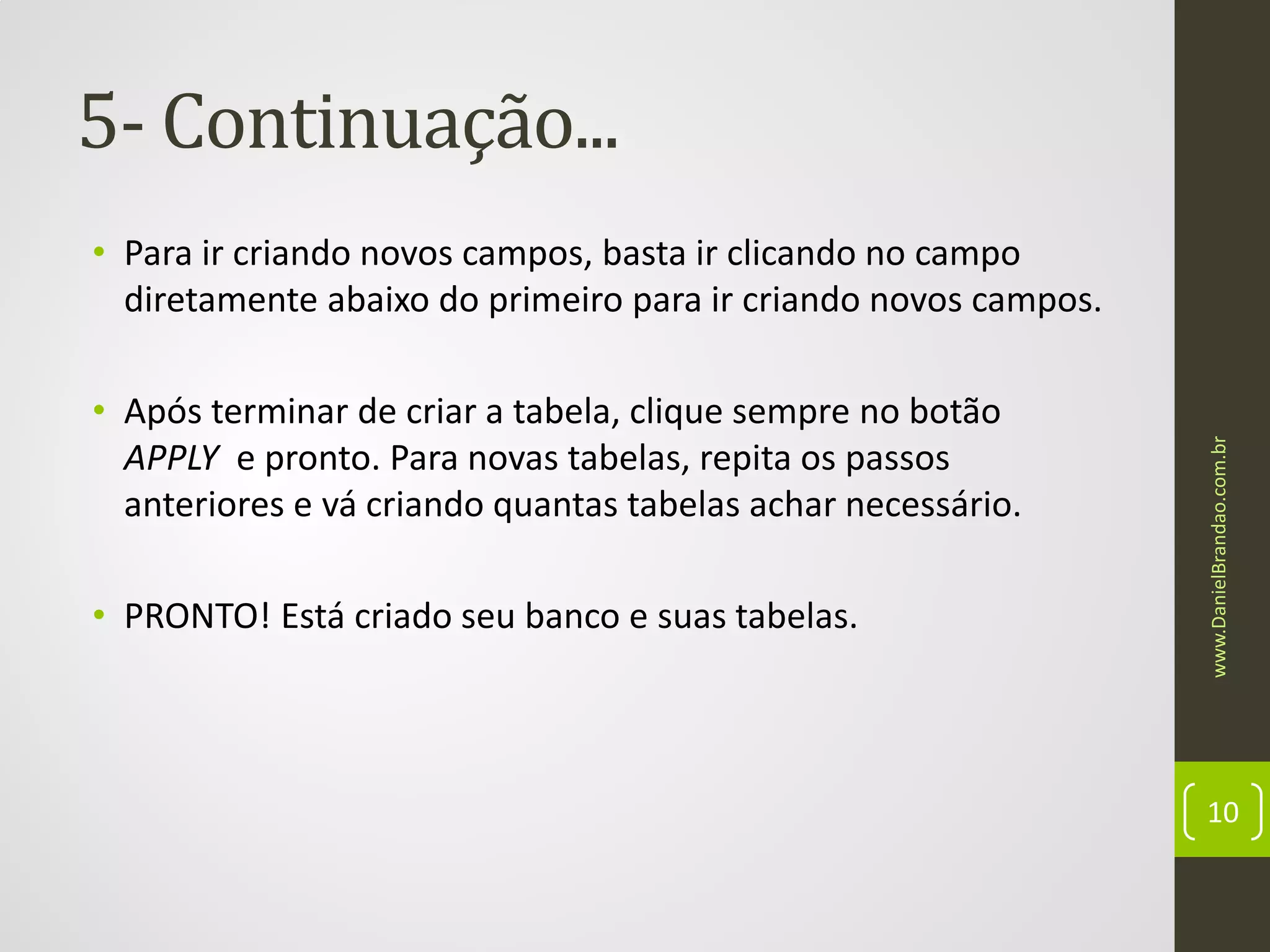 5- Continuação...

• Após terminar de criar a tabela, clique sempre no botão
APPLY e pronto. Para novas tabelas, repita os passos
anteriores e vá criando quantas tabelas achar necessário.
• PRONTO! Está criado seu banco e suas tabelas.

www.DanielBrandao.com.br

• Para ir criando novos campos, basta ir clicando no campo
diretamente abaixo do primeiro para ir criando novos campos.

10

 
