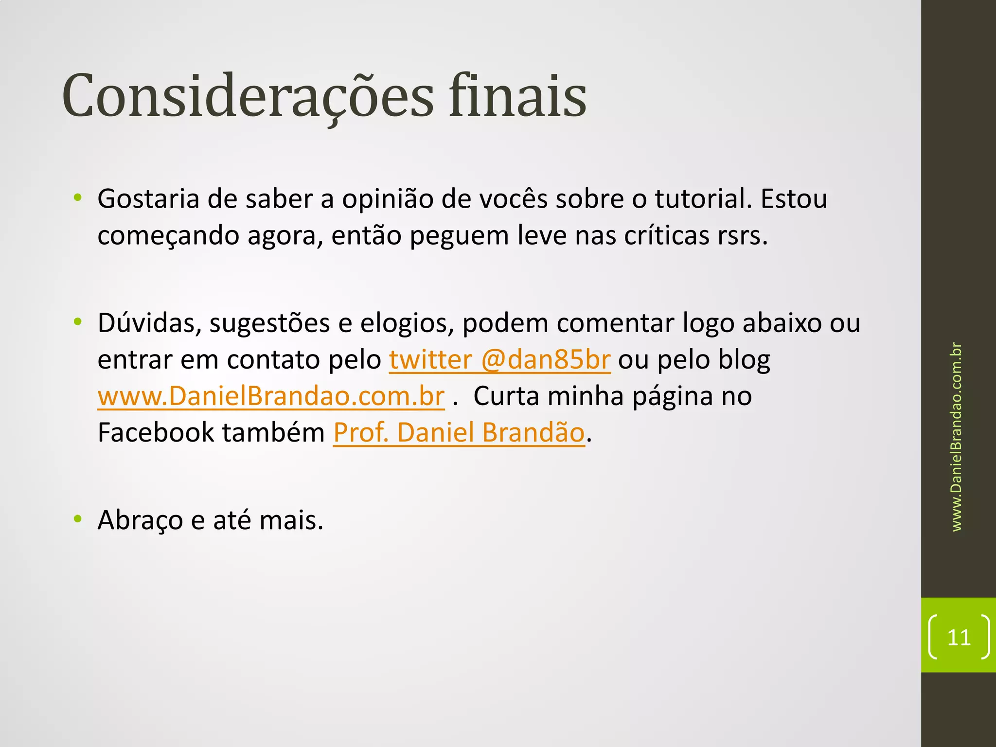 Considerações finais

• Dúvidas, sugestões e elogios, podem comentar logo abaixo ou
entrar em contato pelo twitter @dan85br ou pelo blog
www.DanielBrandao.com.br . Curta minha página no
Facebook também Prof. Daniel Brandão.
• Abraço e até mais.

www.DanielBrandao.com.br

• Gostaria de saber a opinião de vocês sobre o tutorial. Estou
começando agora, então peguem leve nas críticas rsrs.

11

 