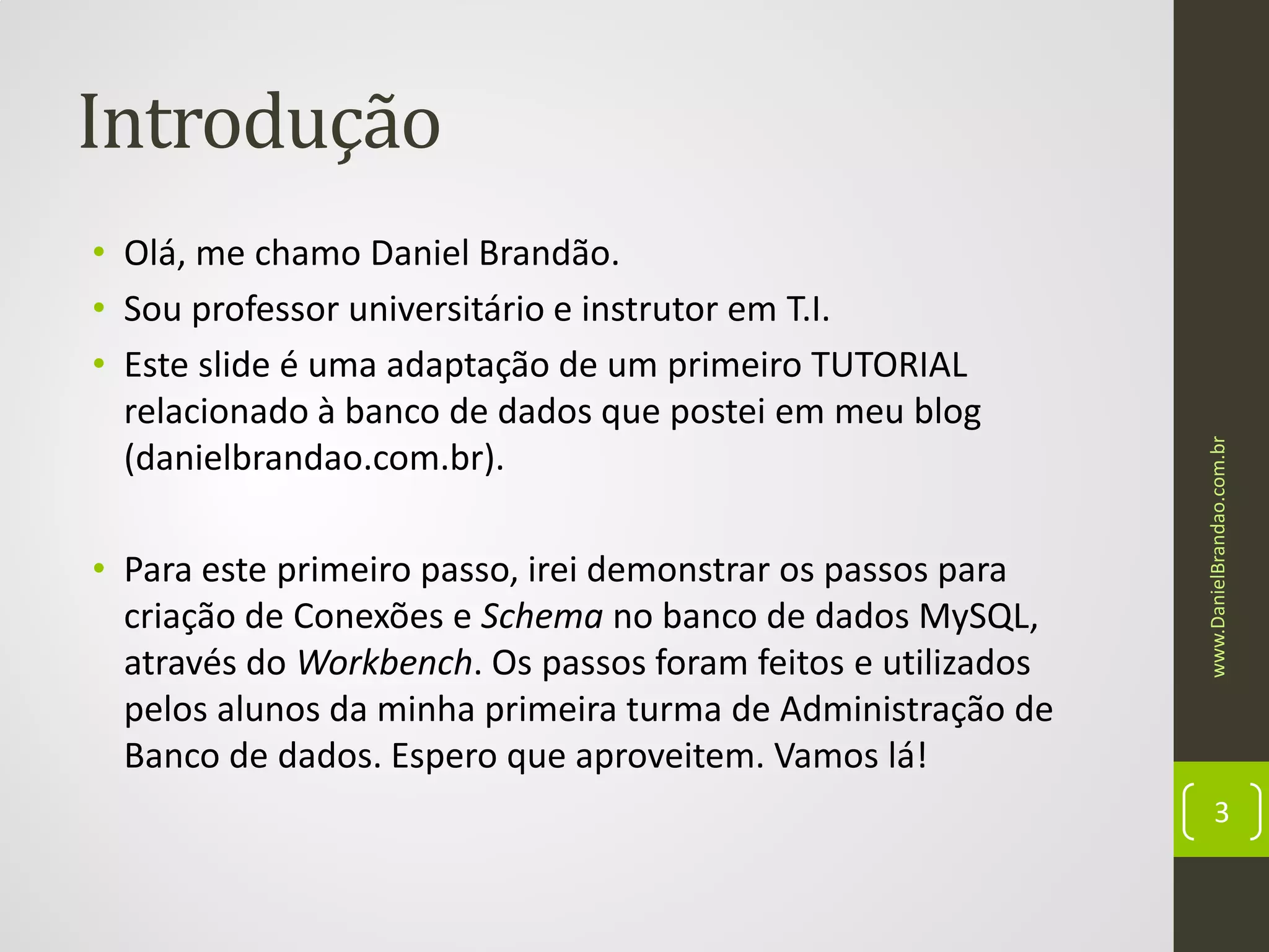 • Olá, me chamo Daniel Brandão.
• Sou professor universitário e instrutor em T.I.
• Este slide é uma adaptação de um primeiro TUTORIAL
relacionado à banco de dados que postei em meu blog
(danielbrandao.com.br).
• Para este primeiro passo, irei demonstrar os passos para
criação de Conexões e Schema no banco de dados MySQL,
através do Workbench. Os passos foram feitos e utilizados
pelos alunos da minha primeira turma de Administração de
Banco de dados. Espero que aproveitem. Vamos lá!

www.DanielBrandao.com.br

Introdução

3

 