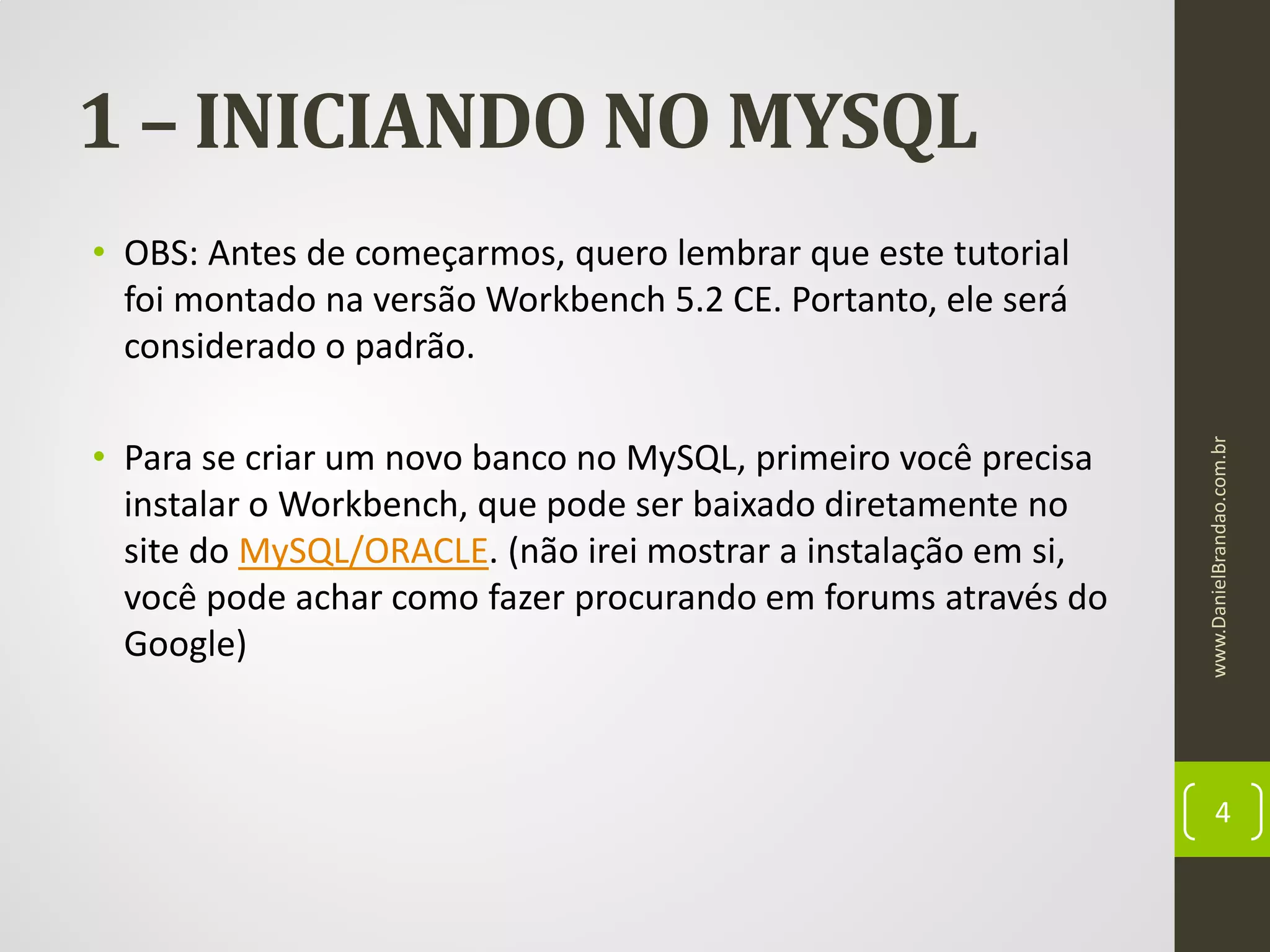 1 – INICIANDO NO MYSQL

• Para se criar um novo banco no MySQL, primeiro você precisa
instalar o Workbench, que pode ser baixado diretamente no
site do MySQL/ORACLE. (não irei mostrar a instalação em si,
você pode achar como fazer procurando em forums através do
Google)

www.DanielBrandao.com.br

• OBS: Antes de começarmos, quero lembrar que este tutorial
foi montado na versão Workbench 5.2 CE. Portanto, ele será
considerado o padrão.

4

 
