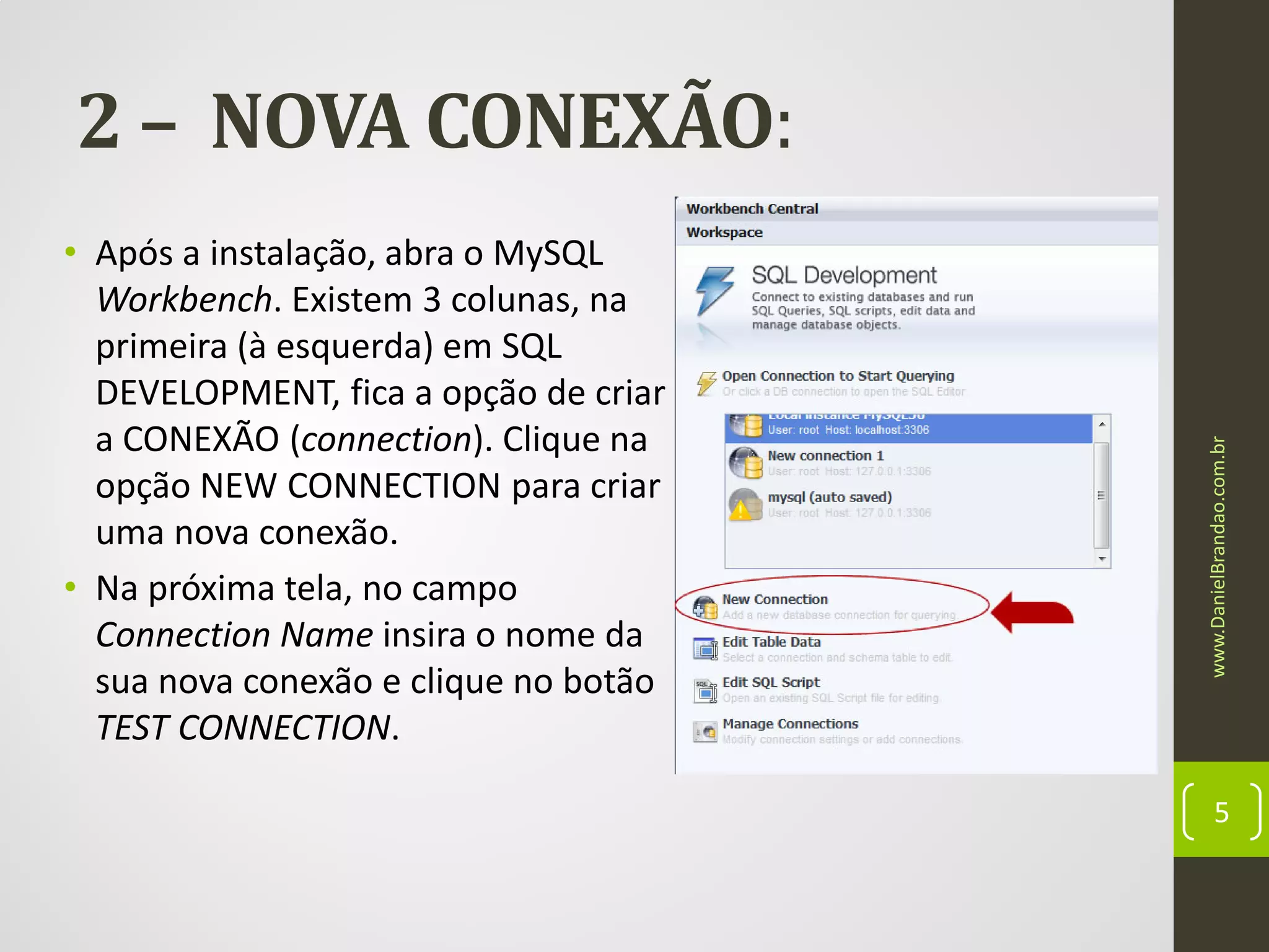 • Após a instalação, abra o MySQL
Workbench. Existem 3 colunas, na
primeira (à esquerda) em SQL
DEVELOPMENT, fica a opção de criar
a CONEXÃO (connection). Clique na
opção NEW CONNECTION para criar
uma nova conexão.
• Na próxima tela, no campo
Connection Name insira o nome da
sua nova conexão e clique no botão
TEST CONNECTION.

www.DanielBrandao.com.br

2 – NOVA CONEXÃO:

5

 