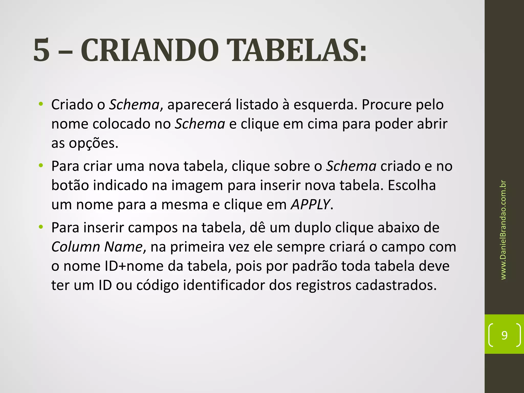 • Criado o Schema, aparecerá listado à esquerda. Procure pelo
nome colocado no Schema e clique em cima para poder abrir
as opções.
• Para criar uma nova tabela, clique sobre o Schema criado e no
botão indicado na imagem para inserir nova tabela. Escolha
um nome para a mesma e clique em APPLY.
• Para inserir campos na tabela, dê um duplo clique abaixo de
Column Name, na primeira vez ele sempre criará o campo com
o nome ID+nome da tabela, pois por padrão toda tabela deve
ter um ID ou código identificador dos registros cadastrados.

www.DanielBrandao.com.br

5 – CRIANDO TABELAS:

9

 