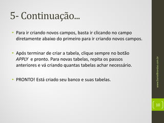 5- Continuação...

• Após terminar de criar a tabela, clique sempre no botão
APPLY e pronto. Para novas tabelas, repita os passos
anteriores e vá criando quantas tabelas achar necessário.
• PRONTO! Está criado seu banco e suas tabelas.

www.DanielBrandao.com.br

• Para ir criando novos campos, basta ir clicando no campo
diretamente abaixo do primeiro para ir criando novos campos.

10

 