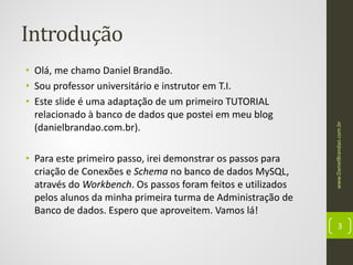 • Olá, me chamo Daniel Brandão.
• Sou professor universitário e instrutor em T.I.
• Este slide é uma adaptação de um primeiro TUTORIAL
relacionado à banco de dados que postei em meu blog
(danielbrandao.com.br).
• Para este primeiro passo, irei demonstrar os passos para
criação de Conexões e Schema no banco de dados MySQL,
através do Workbench. Os passos foram feitos e utilizados
pelos alunos da minha primeira turma de Administração de
Banco de dados. Espero que aproveitem. Vamos lá!

www.DanielBrandao.com.br

Introdução

3

 