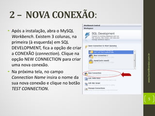 • Após a instalação, abra o MySQL
Workbench. Existem 3 colunas, na
primeira (à esquerda) em SQL
DEVELOPMENT, fica a opção de criar
a CONEXÃO (connection). Clique na
opção NEW CONNECTION para criar
uma nova conexão.
• Na próxima tela, no campo
Connection Name insira o nome da
sua nova conexão e clique no botão
TEST CONNECTION.

www.DanielBrandao.com.br

2 – NOVA CONEXÃO:

5

 