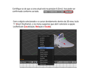 Com o objeto selecionado e o cursor devidamente dentro da 3D view, tecle
“I” (Insert Keyframe), e no menu suspenso que abrir selecione a opção
LocRotScale (Localização, Rotação e Escala).
Certifique-se de que a cena atual está na posição 0 (Zero). Isso pode ser
confirmado conforme ao lado.
 