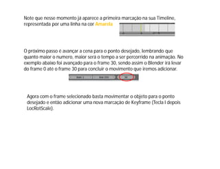 Note que nesse momento já aparece a primeira marcação na sua Timeline,
representada por uma linha na cor Amarela
O próximo passo é avançar a cena para o ponto desejado, lembrando que
quanto maior o numero, maior será o tempo a ser percorrido na animação. No
exemplo abaixo foi avançado para o frame 30, sendo assim o Blender irá levar
do frame 0 até o frame 30 para concluir o movimento que iremos adicionar.
Agora com o frame selecionado basta movimentar o objeto para o ponto
desejado e então adicionar uma nova marcação de Keyframe (Tecla I depois
LocRotScale).
 