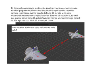 Os frames são progressivos, sendo assim, para inserir uma nova movimentação
teremos que partir do ultimo frame selecionado e seguir adiante. No nosso
exemplo teremos que avançar a partir do frame 30, ou seja, se na nova
movimentação querer que o objeto leve mais 30 fames para conclui-lo, teremos
que avançar para o frame 60, pois já havíamos inserido um movimento do frame 0
ao 30 e agora será do 30 ao 60, e assim por diante.
Para visualizar a animação volte ao frame 0 e tecle
Alt+A
 