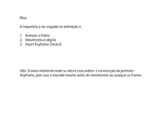 Dica:
A sequência a ser seguida na animação é:
1. Avançar o frame
2. Movimenta o objeto
3. Insert Keyframe (Tecla I)
Obs: O único momento onde se altera essa ordem, é na inserção do primeiro
Keyframe, pois esse é inserido mesmo antes de movimentar ou avançar os frames
 