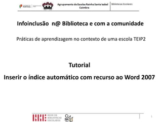 Infoinclusão n@ Biblioteca e com a comunidade

    Práticas de aprendizagem no contexto de uma escola TEIP2



                          Tutorial
Inserir o índice automático com recurso ao Word 2007




                                                               1
 