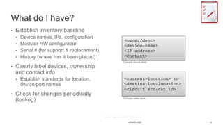 14BRKARC-2025
What do I have?
• Establish inventory baseline
• Device names, IPs, configuration
• Modular HW configuration
• Serial # (for support & replacement)
• History (where has it been placed)
• Clearly label devices, ownership
and contact info
• Establish standards for location,
device/port names
• Check for changes periodically
(tooling)
<owner/dept>
<device-name>
<IP address>
<Contact>
<current-location> to
<destination-location>
<circuit src/dst id>
Example device label
Example cable label
 
